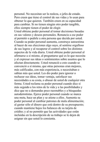 personal. No necesitan ser la realeza, o jefes de estado.
Pero creen que tiene el control de sus vidas y lo usan para
obtener lo que quieren. También creen en su capacidad
para cambiar. Si no tienen ningún otro poder tangible,
ellos siempre tienen el poder de elegir.
Usted obtiene poder personal al tomar decisiones basadas
en sus valores y deseos personales. Renuncia a ese poder
al permitir o pedirle a otra persona que decida por usted.
Cuando su poder personal aumenta, construye autoestima
al hacer de sus elecciones algo suyo, al sentirse orgulloso
de sus logros y al recuperar el control sobre los distintos
aspectos de la vida diaria. Usted obtiene poder personal al
afirmarse a sí mismo, al preguntarse qué es lo que necesita
y al expresar sus ideas o sentimientos sobre asuntos que lo
afectan directamente. Usted renunció a esto cuando se
convenció a sí mismo, que otras personas eran mejores,
más calificadas, con más experiencia, o necesitaban o
sabían más que usted. Les dio poder para ignorar o
rechazar sus ideas, tomar ventaja, satisfacer sus
necesidades a su costa, o abusar de usted de cualquier otra
forma. Usted reclama su poder personal cuando dice sí
más seguido a los retos de la vida y a las posibilidades y
dice que no a demandas poco razonables y a búsquedas
autoderrotistas. Ejerce poder personal cuando se marca
una meta, hace un plan y se atiene a ellos. Aumenta su
poder personal al cambiar patrones de mala alimentación;
al gastar sólo el dinero que está dentro de su presupuesto;
cuando mantiene bajos los balances de su tarjeta de
crédito; y al no permitir que las actividades que están
incluidas en la descripción de su trabajo se le dejen de
asignar sin que usted lo consienta.

 