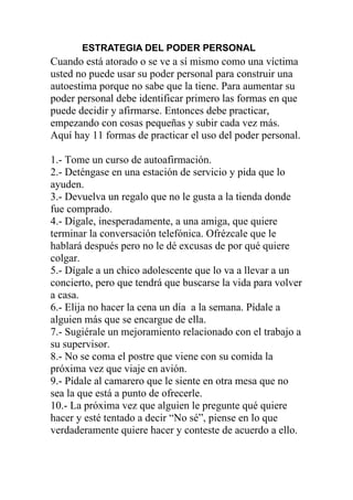 ESTRATEGIA DEL PODER PERSONAL

Cuando está atorado o se ve a sí mismo como una víctima
usted no puede usar su poder personal para construir una
autoestima porque no sabe que la tiene. Para aumentar su
poder personal debe identificar primero las formas en que
puede decidir y afirmarse. Entonces debe practicar,
empezando con cosas pequeñas y subir cada vez más.
Aquí hay 11 formas de practicar el uso del poder personal.
1.- Tome un curso de autoafirmación.
2.- Deténgase en una estación de servicio y pida que lo
ayuden.
3.- Devuelva un regalo que no le gusta a la tienda donde
fue comprado.
4.- Dígale, inesperadamente, a una amiga, que quiere
terminar la conversación telefónica. Ofrézcale que le
hablará después pero no le dé excusas de por qué quiere
colgar.
5.- Dígale a un chico adolescente que lo va a llevar a un
concierto, pero que tendrá que buscarse la vida para volver
a casa.
6.- Elija no hacer la cena un día a la semana. Pídale a
alguien más que se encargue de ella.
7.- Sugiérale un mejoramiento relacionado con el trabajo a
su supervisor.
8.- No se coma el postre que viene con su comida la
próxima vez que viaje en avión.
9.- Pídale al camarero que le siente en otra mesa que no
sea la que está a punto de ofrecerle.
10.- La próxima vez que alguien le pregunte qué quiere
hacer y esté tentado a decir “No sé”, piense en lo que
verdaderamente quiere hacer y conteste de acuerdo a ello.

 