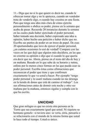 11.- Diga que no si lo que quiere es decir no, cuando le
ofrezcan tomar algo y no le apetezca, cuando un vendedor
trata de venderle algo, o cuando hay cocaína en una fiesta.
Para que tenga una idea más clara de cómo ejercita
personalmente o abdica su poder, piense en la semana que
acaba de pasar. Recuerde 20 instancias durante la semana
en las cuales pudo haber ejercitado el poder personal,
haber tomado una decisión, haber expresado una idea u
opinión, haber hecho una petición o haber dicho que no.
Escriba sus puntos de poder en un trozo de papel. De esas
20 oportunidades que tuvo de ejercer el poder personal,
¿en cuántas ocasiones lo usó de verdad? Compare con las
veces en las que dejó que alguien más decidiera, en las que
no externó su opinión o dijo que sí cuando lo que quería
era decir que no. Ahora, piense en el resto del día de hoy y
en mañana. Basado en lo que sabe de su horario y rutina,
enliste por lo menos cinco formas en las que pueda usar su
poder personal. Escriba éstas como afirmaciones que
reconozcan el poder que tiene y que confirmen
exactamente lo que va usted a hacer. Por ejemplo “tengo
poder personal y lo usaré mañana cuando no me detenga
en la tienda de donas que está de camino al trabajo”. Lea
sus afirmaciones antes de dormir esta noche y otra vez
mañana por la mañana, entonces sígalas y cumpla con lo
que ha escrito.

UNICIDAD
Que gran milagro es que no exista otra persona en la
Tierra que sea exactamente igual que usted. Ni siquiera su
hermano gemelo –si tuviera uno- se vería, oiría, pensaría o
se relacionaría con el mundo de la misma forma que usted
lo hace todo el tiempo. Usted es único.

 