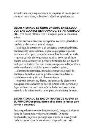 ansiadas metas y aspiraciones, ni siquiera el dolor que se
siente ni amenazas, sobornos o súplicas apasionadas.

ESTAR ATORADO ES COMO UN AUTO EN EL LODO
CON LAS LLANTAS DERRAPANDO, ESTAR ATORADO
ES… ver pocas alternativas o ninguna para la situación

actual.
…sentir miedo al fracaso, decepción, rechazo, pérdida, o
cambio y abstenerse ante el riesgo.
…la fatiga, la depresión y el descenso de productividad,
primero solo en relación al aspecto que parece que no
puede cambiar pero después en muchas áreas de su vida.
…quejarse más de lo que acostumbra; sólo ver el lado
oscuro de las cosas y no perder oportunidades de decir lo
mal que va todo; creer que todas las opciones disponibles
están condenadas a fallar y rechazarlas a priori,
…aferrarse tontamente, irse a los extremos, seguir la
primera alternativa que se presenta sin considerarla
cuidadosamente y sin un planteamiento.
…empezar proyectos, dietas, programas de ejercicio o
cualquier otro esfuerzo para el mejoramiento personal y
dejar de hacerlo poco después de haberlo comenzado,
estando a la mitad o sólo a un paso de alcanzar la meta.
ESTAR ATORADO ES ENCONTRARSE DE NUEVO EN
EL PRINCIPIO (y preguntarse si se tiene la fuerza para
volver a empezar)

Puede quedarse atorado donde empezó, preguntándose si
tiene la fuerza para volver a intentarlo. O puede
posponerlo, dejando que algo que quiere se vaya yendo
cada vez más lejos de su alcance. O puede que esté

 