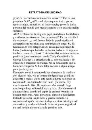 ESTRATEGIA DE UNICIDAD

¿Qué es exactamente único acerca de usted? Ésa es una
pregunta fácil? ¿no? Usted piensa que es único por no
tener arraigos, atractivos, ni importancia; que es la única
persona del mundo con muslos gordos y sin una educación
superior.
Alto! Replantéese la pregunta ¿qué cualidades, habilidades
y atributos positivos son únicos en usted? Eso es más fácil
de responder, ¿o no? En una hoja de papel escriba 40
características positivas que son únicas en usted. Sí, 40.
Divídalas en tres categorías: 20 cosas que sea capaz de
hacer (no tiene que hacerlas de forma perfecta, ni siquiera
tan bien como el vecino) 10 atributos físicos interesantes o
positivos (que sean suyos, no de Cindy Crawford o de
George Clooney), o atractivos de su personalidad; y 10
intereses o creencias que tenga. No se rinda hasta que la
lista esté completa. Si hace falta, recurra a algún amigo
para que le ayude.
Recuerde, no está tratando de ser el mejor o de medirse
con alguien más. No es tiempo de desear que usted sea
diferente o mejor. Usted está sencillamente haciendo un
recuento de las cualidades que tiene –y créame, hay
muchas más de 40)-. De aquí a un año, cuando haga
mucho que haya salido del hoyo y haya elevado su nivel
de autoestima, usted será capaz de enlistar 40 más sin
ningún problema. Pero, por ahora, tómese algún tiempo
tratando de sacar las primera y guarde su lista. La
consultará después mientras trabaje en otras estrategias de
autoestima y de demolición de barreras, y con seguridad
no será herido al consultarla la próxima vez.

 