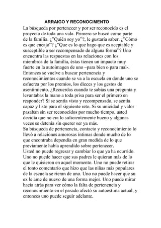 ARRAIGO Y RECONOCIMENTO

La búsqueda por pertenecer y por ser reconocido es el
proyecto de toda una vida. Primero se buscó como parte
de la familia. ¿”Quién soy yo”?, le gustaría saber. ¿”Cómo
es que encajo”? ¿”Que es lo que hago que es aceptable y
susceptible a ser recompensado de alguna forma”? Uno
encuentra las respuestas en las relaciones con los
miembros de la familia, éstas tienen un impacto muy
fuerte en la autoimagen de uno –para bien o para mal-.
Entonces se vuelve a buscar pertenencia y
reconocimientos cuando se va a la escuela en donde uno se
esfuerza por los premios, los dieces y los gestos de
asentimiento. ¿Recuerdas cuando te sabias una pregunta y
levantabas la mano a toda prisa para ser el primero en
responder? Si se sentía visto y recompensado, se sentía
capaz y listo para el siguiente reto. Si su unicidad y valor
pasaban sin ser reconocidos por mucho tiempo, usted
decidía que no era lo suficientemente bueno y algunas
veces se detenía sin querer ser ya más.
Su búsqueda de pertenencia, contacto y reconocimiento lo
llevó a relaciones amorosas íntimas donde mucho de lo
que encontraba dependía en gran medida de lo que
previamente había aprendido sobre pertenecer.
Usted no puede regresar y cambiar lo que ya ha ocurrido.
Uno no puede hacer que sus padres le quieran más de lo
que le quisieron en aquel momento. Uno no puede retirar
el tonto comentario que hizo que las niñas más populares
de la escuela se rieran de uno. Uno no puede hacer que su
ex le ame de nuevo de una forma mejor. Uno puede mirar
hacia atrás para ver cómo la falta de pertenencia y
reconocimiento en el pasado afectó su autoestima actual, y
entonces uno puede seguir adelante.

 