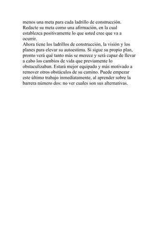 menos una meta para cada ladrillo de construcción.
Redacte su meta como una afirmación, en la cual
establezca positivamente lo que usted cree que va a
ocurrir.
Ahora tiene los ladrillos de construcción, la visión y los
planes para elevar su autoestima. Si sigue su propio plan,
pronto verá qué tanto más se merece y será capaz de llevar
a cabo los cambios de vida que previamente lo
obstaculizaban. Estará mejor equipado y más motivado a
remover otros obstáculos de su camino. Puede empezar
este último trabajo inmediatamente, al aprender sobre la
barrera número dos: no ver cuales son sus alternativas.

 