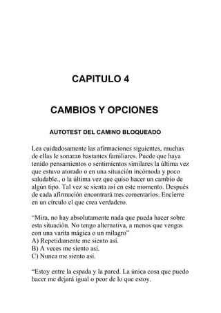 CAPITULO 4
CAMBIOS Y OPCIONES
AUTOTEST DEL CAMINO BLOQUEADO

Lea cuidadosamente las afirmaciones siguientes, muchas
de ellas le sonaran bastantes familiares. Puede que haya
tenido pensamientos o sentimientos similares la última vez
que estuvo atorado o en una situación incómoda y poco
saludable., o la última vez que quiso hacer un cambio de
algún tipo. Tal vez se sienta así en este momento. Después
de cada afirmación encontrará tres comentarios. Encierre
en un círculo el que crea verdadero.
“Mira, no hay absolutamente nada que pueda hacer sobre
esta situación. No tengo alternativa, a menos que vengas
con una varita mágica o un milagro”
A) Repetidamente me siento así.
B) A veces me siento así.
C) Nunca me siento así.
“Estoy entre la espada y la pared. La única cosa que puedo
hacer me dejará igual o peor de lo que estoy.

 