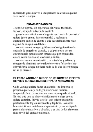 meditando giros nuevos e inesperados de eventos que no
sabe como manejar.
ESTAR ATORADO ES…
…sentirse

inerme, sin esperanza, sin valía, frustrado,
furioso, atrapado o fuera de control.
…guardar resentimientos a la gente que posee lo que usted
quiere (pero que no ha conseguido) y rechazar a
cualquiera que se dé cuenta o que accidentalmente roce
alguno de sus puntos débiles.
…convertirse en un ogro gritón cuando alguien tiene la
audacia de sugerir un cambio, o culpar a otro por su
circunstancia actual o a un tercero que por casualidad
estaba cerca cuando se le ocurrió estallar.
…convertirse en un autocrítico despiadado, y odiarse y
renegar de sí mismo por cualquier error o falla e incluso
convencerse de que no tiene nada de lo que quiere porque
no se lo merece.
EL ESTAR ATORADO SURGE DE UN NÚMERO INFINITO
DE “MUY BUENAS RAZONES” PARA NO CAMBIAR

Cada vez que quiere hacer un cambio –no importa lo
pequeño que sea- y no logra aducir a un número
inagotable de excusas para no hacerlo, se queda atorado.
Es raro que uno se sincere rápidamente y diga que no
quiere cambiar. En vez de ello, uno ofrece una razón
perfectamente lógica, razonable y legitima. Los seres
humanos tienen un talento sorprendente para este tipo de
pensamiento negativo y circular, y es uno de los síntomas
más obvio del quedarse atorado.

 