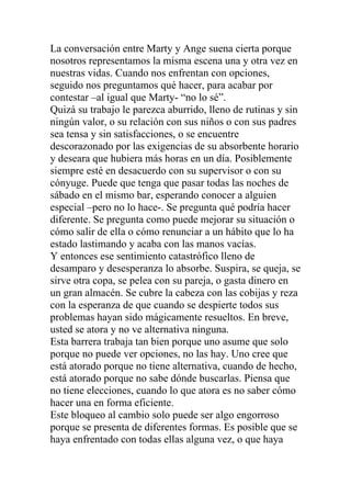 La conversación entre Marty y Ange suena cierta porque
nosotros representamos la misma escena una y otra vez en
nuestras vidas. Cuando nos enfrentan con opciones,
seguido nos preguntamos qué hacer, para acabar por
contestar –al igual que Marty- “no lo sé”.
Quizá su trabajo le parezca aburrido, lleno de rutinas y sin
ningún valor, o su relación con sus niños o con sus padres
sea tensa y sin satisfacciones, o se encuentre
descorazonado por las exigencias de su absorbente horario
y deseara que hubiera más horas en un día. Posiblemente
siempre esté en desacuerdo con su supervisor o con su
cónyuge. Puede que tenga que pasar todas las noches de
sábado en el mismo bar, esperando conocer a alguien
especial –pero no lo hace-. Se pregunta qué podría hacer
diferente. Se pregunta como puede mejorar su situación o
cómo salir de ella o cómo renunciar a un hábito que lo ha
estado lastimando y acaba con las manos vacías.
Y entonces ese sentimiento catastrófico lleno de
desamparo y desesperanza lo absorbe. Suspira, se queja, se
sirve otra copa, se pelea con su pareja, o gasta dinero en
un gran almacén. Se cubre la cabeza con las cobijas y reza
con la esperanza de que cuando se despierte todos sus
problemas hayan sido mágicamente resueltos. En breve,
usted se atora y no ve alternativa ninguna.
Esta barrera trabaja tan bien porque uno asume que solo
porque no puede ver opciones, no las hay. Uno cree que
está atorado porque no tiene alternativa, cuando de hecho,
está atorado porque no sabe dónde buscarlas. Piensa que
no tiene elecciones, cuando lo que atora es no saber cómo
hacer una en forma eficiente.
Este bloqueo al cambio solo puede ser algo engorroso
porque se presenta de diferentes formas. Es posible que se
haya enfrentado con todas ellas alguna vez, o que haya

 