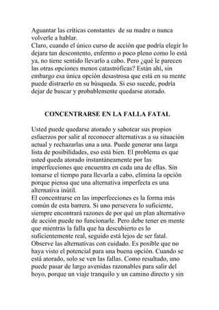 Aguantar las críticas constantes de su madre o nunca
volverle a hablar.
Claro, cuando el único curso de acción que podría elegir lo
dejara tan descontento, enfermo o poco pleno como lo está
ya, no tiene sentido llevarlo a cabo. Pero ¿qué le parecen
las otras opciones menos catastróficas? Están ahí, sin
embargo esa única opción desastrosa que está en su mente
puede distraerlo en su búsqueda. Si eso sucede, podría
dejar de buscar y probablemente quedarse atorado.

CONCENTRARSE EN LA FALLA FATAL
Usted puede quedarse atorado y sabotear sus propios
esfuerzos por salir al reconocer alternativas a su situación
actual y rechazarlas una a una. Puede generar una larga
lista de posibilidades, eso está bien. El problema es que
usted queda atorado instantáneamente por las
imperfecciones que encuentra en cada una de ellas. Sin
tomarse el tiempo para llevarla a cabo, elimina la opción
porque piensa que una alternativa imperfecta es una
alternativa inútil.
El concentrarse en las imperfecciones es la forma más
común de esta barrera. Si uno persevera lo suficiente,
siempre encontrará razones de por qué un plan alternativo
de acción puede no funcionarle. Pero debe tener en mente
que mientras la falla que ha descubierto es lo
suficientemente real, seguido está lejos de ser fatal.
Observe las alternativas con cuidado. Es posible que no
haya visto el potencial para una buena opción. Cuando se
está atorado, solo se ven las fallas. Como resultado, uno
puede pasar de largo avenidas razonables para salir del
hoyo, porque un viaje tranquilo y un camino directo y sin

 