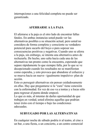 interrupciones a una felicidad completa no puede ser
garantizado.

AFERRARSE A LA PAJA
El aferrarse a la paja es el otro lado de encontrar fallas
fatales. En ambas instancias usted puede ver las
alternativas posibles a su situación actual, pero usted no
considera de forma completa y consciente su verdadero
potencial para sacarlo del hoyo o para sopesar sus
consecuencias positivas y negativas. Cuando uno se aferra
a la paja, sin embargo, se intenta una alternativa antes de
rechazarla. De hecho, uno salta hacia cada una de las
alternativas tan pronto como la encuentra, esperando que
separe rápidamente lo que siempre falla, por lo que se ve
decepcionado cuando los resultados no se manifiestan
como esperaba, y esto provoca que abandone el esfuerzo y
se mueva hacia un nuevo –igualmente impulsivo- plan de
acción.
Esto es perseguir alternativas sin pensar cuidadosamente
en ellas. Hay que preguntarse si la “cura” tiene conexión
con la enfermedad. En vez de eso va a tontas y a locas sólo
para regresar al punto donde empezó.
Lo que es más, al intentar de darles oportunidad de que
trabajen en verdad, usted elimina aquellas que podrían
tener éxito con el tiempo o bajo las condiciones
adecuadas.
SUBYUGADO POR LAS ALTERNATIVAS
En cualquier noche de sábado podría ir al teatro, al cine a
un bar, a una fiesta, a un concierto, a un centro comercial

 
