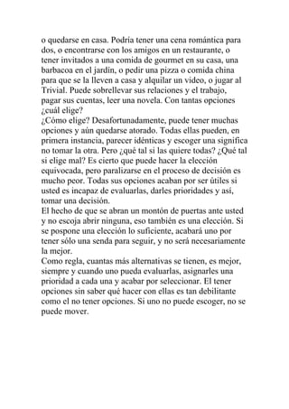 o quedarse en casa. Podría tener una cena romántica para
dos, o encontrarse con los amigos en un restaurante, o
tener invitados a una comida de gourmet en su casa, una
barbacoa en el jardín, o pedir una pizza o comida china
para que se la lleven a casa y alquilar un video, o jugar al
Trivial. Puede sobrellevar sus relaciones y el trabajo,
pagar sus cuentas, leer una novela. Con tantas opciones
¿cuál elige?
¿Cómo elige? Desafortunadamente, puede tener muchas
opciones y aún quedarse atorado. Todas ellas pueden, en
primera instancia, parecer idénticas y escoger una significa
no tomar la otra. Pero ¿qué tal si las quiere todas? ¿Qué tal
si elige mal? Es cierto que puede hacer la elección
equivocada, pero paralizarse en el proceso de decisión es
mucho peor. Todas sus opciones acaban por ser útiles si
usted es incapaz de evaluarlas, darles prioridades y así,
tomar una decisión.
El hecho de que se abran un montón de puertas ante usted
y no escoja abrir ninguna, eso también es una elección. Si
se pospone una elección lo suficiente, acabará uno por
tener sólo una senda para seguir, y no será necesariamente
la mejor.
Como regla, cuantas más alternativas se tienen, es mejor,
siempre y cuando uno pueda evaluarlas, asignarles una
prioridad a cada una y acabar por seleccionar. El tener
opciones sin saber qué hacer con ellas es tan debilitante
como el no tener opciones. Si uno no puede escoger, no se
puede mover.

 