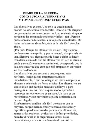 DEMOLER LA BARRERA:
COMO BUSCAR ALTERNATIVAS
Y TOMAR DECISIONES EFECTIVAS
Las alternativas existen. Uno sólo se queda atorado
cuando no sabe como reconocerlas. Uno se siente atrapado
porque no sabe cómo reconocerlas. Uno se siente atrapado
porque no ha encontrado opciones viables –aún-. Pero se
puede aprender a buscarlas. Y uno puede encontrarlas. De
todas las barreras al cambio, ésta es la más fácil de echar
abajo.
¿Por qué? Porque las alternativas existen. Hay siempre,
por lo menos una opción, y por lo general, siempre más de
una. Siempre hay algo que puede hacer o dejar de hacer.
Con darse cuenta de que las alternativas existen se alivia el
estrés y se actúa contra ese sentimiento desesperado que le
da a uno cada vez que cree que está atrapado en un rincón
sin tener a dónde ir.
Las alternativas que encuentre puede que no sean
perfectas. Puede que no muestren resultados
inmediatamente, o que no lo hagan de forma completa, o
alteren su existencia de forma mágica. Las alternativas no
son lo único que necesita para salir del hoyo o para
conseguir sus metas. De cualquier modo, aprender a
reconocer sus opciones ya es un paso. Un paso es un
movimiento, y este movimiento puede acelerarlo a su
destino elegido.
Esta barrera es también más fácil de encarar que la
mayoría, porque herramientas y técnicas confiables y
específicas pueden ser usadas para buscar alternativas,
aumentar las opciones, evaluarlas y definir prioridades,
para decidir cuál es la mejor ruta a tomar. Estas
herramientas y técnicas han demostrado un rastreo

 