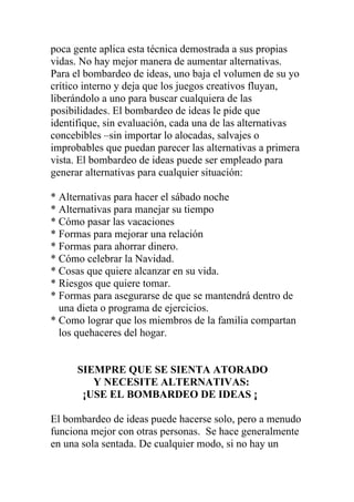 poca gente aplica esta técnica demostrada a sus propias
vidas. No hay mejor manera de aumentar alternativas.
Para el bombardeo de ideas, uno baja el volumen de su yo
crítico interno y deja que los juegos creativos fluyan,
liberándolo a uno para buscar cualquiera de las
posibilidades. El bombardeo de ideas le pide que
identifique, sin evaluación, cada una de las alternativas
concebibles –sin importar lo alocadas, salvajes o
improbables que puedan parecer las alternativas a primera
vista. El bombardeo de ideas puede ser empleado para
generar alternativas para cualquier situación:
* Alternativas para hacer el sábado noche
* Alternativas para manejar su tiempo
* Cómo pasar las vacaciones
* Formas para mejorar una relación
* Formas para ahorrar dinero.
* Cómo celebrar la Navidad.
* Cosas que quiere alcanzar en su vida.
* Riesgos que quiere tomar.
* Formas para asegurarse de que se mantendrá dentro de
una dieta o programa de ejercicios.
* Como lograr que los miembros de la familia compartan
los quehaceres del hogar.

SIEMPRE QUE SE SIENTA ATORADO
Y NECESITE ALTERNATIVAS:
¡USE EL BOMBARDEO DE IDEAS ¡
El bombardeo de ideas puede hacerse solo, pero a menudo
funciona mejor con otras personas. Se hace generalmente
en una sola sentada. De cualquier modo, si no hay un

 