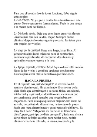 Para que el bombardeo de ideas funcione, debe seguir
estas reglas:
1.- Sin críticas. No juzgue o evalúe las alternativas en este
punto. No se censure en forma alguna. Todo lo que venga
a la mente debe ser listado.
2.- Dé rienda suelta. Deje que esos jugos creativos fluyan
-cuanto más rara sea la idea, mejor. Siempre puede
eliminar después lo extravagante y recortar las ideas para
que puedan ser viables.
3.- Vaya por la cantidad. Haga una larga, larga lista. Al
generar muchas ideas mientras hace el bombardeo,
aumenta la posibilidad de encontrar ideas buenas y
aplicables cuando regrese a la lista.
4.- Apoye, expanda, combine. Modifique o desarrolle nuevas
ideas de las viejas o combine opciones previamente
listadas para crear otras alternativas que funcionen.
HAGA LA PRUEBA
En el capitulo dos, usted completó el inventario del
sentirse bien integral. Ha examinado 10 aspectos de la
vida diaria que contribuyen a su salud física, emocional,
intelectual y espiritual, e identificó esos elementos que
personalmente usted pensaba que necesitaban ser
mejorados. Pero si lo que quiere es mejorar esas áreas de
su vida, necesitará de alternativas, tanto como de pasos
hacia una meta determinada y guías para salir del hoyo. Es
muy fácil decir: “Mejoraré mi nutrición al llevar una
dieta”, pero ¿qué tipo de dieta escogerá? ¿Sería una dieta a
corto plazo de bajas calorías para perder peso, podría
eliminar el azúcar refinada, la harina procesada y la

 