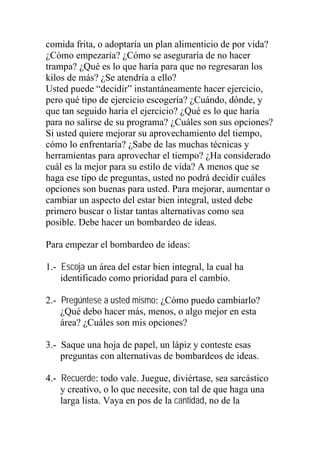 comida frita, o adoptaría un plan alimenticio de por vida?
¿Cómo empezaría? ¿Cómo se aseguraría de no hacer
trampa? ¿Qué es lo que haría para que no regresaran los
kilos de más? ¿Se atendría a ello?
Usted puede “decidir” instantáneamente hacer ejercicio,
pero qué tipo de ejercicio escogería? ¿Cuándo, dónde, y
que tan seguido haría el ejercicio? ¿Qué es lo que haría
para no salirse de su programa? ¿Cuáles son sus opciones?
Si usted quiere mejorar su aprovechamiento del tiempo,
cómo lo enfrentaría? ¿Sabe de las muchas técnicas y
herramientas para aprovechar el tiempo? ¿Ha considerado
cuál es la mejor para su estilo de vida? A menos que se
haga ese tipo de preguntas, usted no podrá decidir cuáles
opciones son buenas para usted. Para mejorar, aumentar o
cambiar un aspecto del estar bien integral, usted debe
primero buscar o listar tantas alternativas como sea
posible. Debe hacer un bombardeo de ideas.
Para empezar el bombardeo de ideas:
1.- Escoja un área del estar bien integral, la cual ha
identificado como prioridad para el cambio.
2.- Pregúntese a usted mismo: ¿Cómo puedo cambiarlo?
¿Qué debo hacer más, menos, o algo mejor en esta
área? ¿Cuáles son mis opciones?
3.- Saque una hoja de papel, un lápiz y conteste esas
preguntas con alternativas de bombardeos de ideas.
4.- Recuerde: todo vale. Juegue, diviértase, sea sarcástico
y creativo, o lo que necesite, con tal de que haga una
larga lista. Vaya en pos de la cantidad, no de la

 