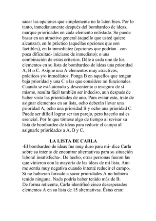 sacar las opciones que simplemente no le laten bien. Por lo
tanto, inmediatamente después del bombardeo de ideas,
marque prioridades en cada elemento enlistado. Se puede
basar en un atractivo general (aquello que usted quiere
alcanzar), en lo práctico (aquellas opciones que son
factibles), en la inmediatez (opciones que podrían –con
poca dificultad- iniciarse de inmediato); o una
combinación de estos criterios. Déle a cada uno de los
elementos en su lista de bombardeo de ideas una prioridad
A, B o C. Asigne una A elementos muy atractivos,
prácticos y/o inmediatos. Ponga B en aquellos que tengan
baja prioridad y una C a las que considere no funcionales.
Cuando se está atorado y descontento o inseguro de sí
mismo, resulta fácil también ser indeciso, aun después de
haber visto las prioridades de uno. Para evitar esto, trate de
asignar elementos en su lista, ocho deberán llevar una
prioridad A, ocho una prioridad B y ocho una prioridad C.
Puede ser difícil lograr ser tan parejo, pero hacerlo así es
esencial. Por lo que tómese algo de tiempo al revisar su
lista de bombardeo de ideas para reducir el campo al
asignarle prioridades a A, B y C.
LA LISTA DE CARLA
-El bombardeo de ideas fue muy duro para mi- dice Carla
sobre su intento de encontrar alternativas para su situación
laboral insatisfecha-. De hecho, otras personas fueron las
que vinieron con la mayoría de las ideas de mi lista. Aún
me sentía muy negativa cuando intenté reducir el campo.
Si no hubieran forzado a sacar prioridades A no hubiera
tenido ninguna. Nada podría haber tenido más de B.
De forma reticente, Carla identificó cinco desesperados
elementos A en su lista de 15 alternativas. Éstas eran:

 