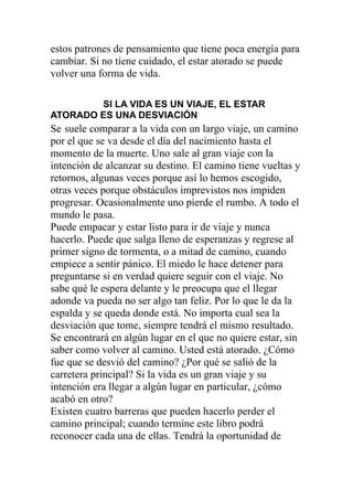 estos patrones de pensamiento que tiene poca energía para
cambiar. Si no tiene cuidado, el estar atorado se puede
volver una forma de vida.
SI LA VIDA ES UN VIAJE, EL ESTAR
ATORADO ES UNA DESVIACIÓN

Se suele comparar a la vida con un largo viaje, un camino
por el que se va desde el día del nacimiento hasta el
momento de la muerte. Uno sale al gran viaje con la
intención de alcanzar su destino. El camino tiene vueltas y
retornos, algunas veces porque así lo hemos escogido,
otras veces porque obstáculos imprevistos nos impiden
progresar. Ocasionalmente uno pierde el rumbo. A todo el
mundo le pasa.
Puede empacar y estar listo para ir de viaje y nunca
hacerlo. Puede que salga lleno de esperanzas y regrese al
primer signo de tormenta, o a mitad de camino, cuando
empiece a sentir pánico. El miedo le hace detener para
preguntarse si en verdad quiere seguir con el viaje. No
sabe qué le espera delante y le preocupa que el llegar
adonde va pueda no ser algo tan feliz. Por lo que le da la
espalda y se queda donde está. No importa cual sea la
desviación que tome, siempre tendrá el mismo resultado.
Se encontrará en algún lugar en el que no quiere estar, sin
saber como volver al camino. Usted está atorado. ¿Cómo
fue que se desvió del camino? ¿Por qué se salió de la
carretera principal? Si la vida es un gran viaje y su
intención era llegar a algún lugar en particular, ¿cómo
acabó en otro?
Existen cuatro barreras que pueden hacerlo perder el
camino principal; cuando termine este libro podrá
reconocer cada una de ellas. Tendrá la oportunidad de

 