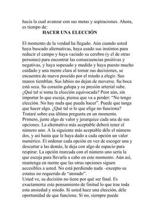 hacia la cual avanzar con sus metas y aspiraciones. Ahora,
es tiempo de:
HACER UNA ELECCIÓN
El momento de la verdad ha llegado. Aún cuando usted
haya buscado alternativas, haya usado sus instintos para
reducir el campo y haya vaciado su cerebro (y el de otras
personas) para encontrar las consecuencias positivas y
negativas, y haya sopesado y medido y haya puesto mucho
cuidado y una mente clara al tomar sus decisiones, se
encuentra de nuevo poseído por el miedo a elegir. Sus
manos tiemblan. Sus labios no dejan de moverse. Su boca
está seca. Su corazón galopa y su presión arterial sube.
¿Qué tal si toma la elección equivocada? Peor aún, sin
importar lo que escoja, piensa que va a perder: “No tengo
elección. No hay nada que pueda hacer”. Puede que tanga
que hacer algo. ¿Qué tal si lo que elige no funciona?
Trataré sobre esa última pregunta en un momento.
Primero, junte algo de valor y jerarquice cada una de sus
opciones. La alternativa más aceptable deberá tener el
número uno. A la siguiente más aceptable déle el número
dos, y así hasta que le haya dado a cada opción un valor
numérico. El ordenar cada opción en vez de escoger una y
descartar a las demás, le deja con algo de espacio para
respirar. La opción marcada con el número uno sería la
que escoja para llevarla a cabo en este momento. Aún así,
mantenga en mente que las otras opciones siguen
accesibles a usted. No está perdiendo nada –excepto su
estatus no requerido de “atorado”.
Usted ve, su decisión no tiene por qué ser final. Es
exactamente este pensamiento de finitud lo que trae toda
esta ansiedad y miedo. Si usted hace una elección, déle
oportunidad de que funcione. Si no, siempre puede

 