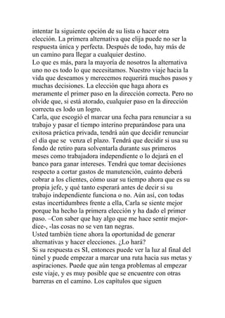 intentar la siguiente opción de su lista o hacer otra
elección. La primera alternativa que elija puede no ser la
respuesta única y perfecta. Después de todo, hay más de
un camino para llegar a cualquier destino.
Lo que es más, para la mayoría de nosotros la alternativa
uno no es todo lo que necesitamos. Nuestro viaje hacia la
vida que deseamos y merecemos requerirá muchos pasos y
muchas decisiones. La elección que haga ahora es
meramente el primer paso en la dirección correcta. Pero no
olvide que, si está atorado, cualquier paso en la dirección
correcta es lodo un logro.
Carla, que escogió el marcar una fecha para renunciar a su
trabajo y pasar el tiempo interino preparándose para una
exitosa práctica privada, tendrá aún que decidir renunciar
el día que se venza el plazo. Tendrá que decidir si usa su
fondo de retiro para solventarla durante sus primeros
meses como trabajadora independiente o lo dejará en el
banco para ganar intereses. Tendrá que tomar decisiones
respecto a cortar gastos de manutención, cuánto deberá
cobrar a los clientes, cómo usar su tiempo ahora que es su
propia jefe, y qué tanto esperará antes de decir si su
trabajo independiente funciona o no. Aún así, con todas
estas incertidumbres frente a ella, Carla se siente mejor
porque ha hecho la primera elección y ha dado el primer
paso. –Con saber que hay algo que me hace sentir mejordice-, -las cosas no se ven tan negras.
Usted también tiene ahora la oportunidad de generar
alternativas y hacer elecciones. ¿Lo hará?
Si su respuesta es SI, entonces puede ver la luz al final del
túnel y puede empezar a marcar una ruta hacia sus metas y
aspiraciones. Puede que aún tenga problemas al empezar
este viaje, y es muy posible que se encuentre con otras
barreras en el camino. Los capítulos que siguen

 