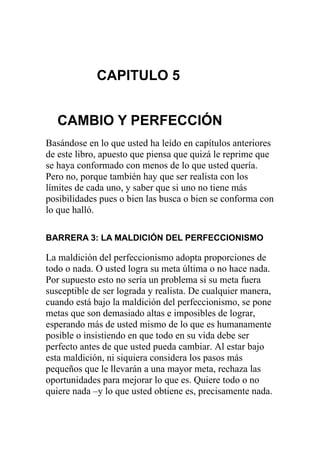 CAPITULO 5
CAMBIO Y PERFECCIÓN
Basándose en lo que usted ha leído en capítulos anteriores
de este libro, apuesto que piensa que quizá le reprime que
se haya conformado con menos de lo que usted quería.
Pero no, porque también hay que ser realista con los
límites de cada uno, y saber que si uno no tiene más
posibilidades pues o bien las busca o bien se conforma con
lo que halló.
BARRERA 3: LA MALDICIÓN DEL PERFECCIONISMO

La maldición del perfeccionismo adopta proporciones de
todo o nada. O usted logra su meta última o no hace nada.
Por supuesto esto no sería un problema si su meta fuera
susceptible de ser lograda y realista. De cualquier manera,
cuando está bajo la maldición del perfeccionismo, se pone
metas que son demasiado altas e imposibles de lograr,
esperando más de usted mismo de lo que es humanamente
posible o insistiendo en que todo en su vida debe ser
perfecto antes de que usted pueda cambiar. Al estar bajo
esta maldición, ni siquiera considera los pasos más
pequeños que le llevarán a una mayor meta, rechaza las
oportunidades para mejorar lo que es. Quiere todo o no
quiere nada –y lo que usted obtiene es, precisamente nada.

 