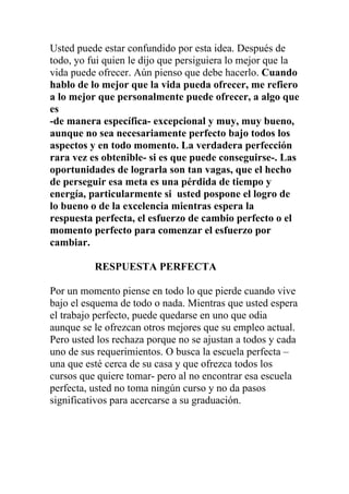 Usted puede estar confundido por esta idea. Después de
todo, yo fui quien le dijo que persiguiera lo mejor que la
vida puede ofrecer. Aún pienso que debe hacerlo. Cuando
hablo de lo mejor que la vida pueda ofrecer, me refiero
a lo mejor que personalmente puede ofrecer, a algo que
es
-de manera específica- excepcional y muy, muy bueno,
aunque no sea necesariamente perfecto bajo todos los
aspectos y en todo momento. La verdadera perfección
rara vez es obtenible- si es que puede conseguirse-. Las
oportunidades de lograrla son tan vagas, que el hecho
de perseguir esa meta es una pérdida de tiempo y
energía, particularmente si usted pospone el logro de
lo bueno o de la excelencia mientras espera la
respuesta perfecta, el esfuerzo de cambio perfecto o el
momento perfecto para comenzar el esfuerzo por
cambiar.
RESPUESTA PERFECTA
Por un momento piense en todo lo que pierde cuando vive
bajo el esquema de todo o nada. Mientras que usted espera
el trabajo perfecto, puede quedarse en uno que odia
aunque se le ofrezcan otros mejores que su empleo actual.
Pero usted los rechaza porque no se ajustan a todos y cada
uno de sus requerimientos. O busca la escuela perfecta –
una que esté cerca de su casa y que ofrezca todos los
cursos que quiere tomar- pero al no encontrar esa escuela
perfecta, usted no toma ningún curso y no da pasos
significativos para acercarse a su graduación.

 