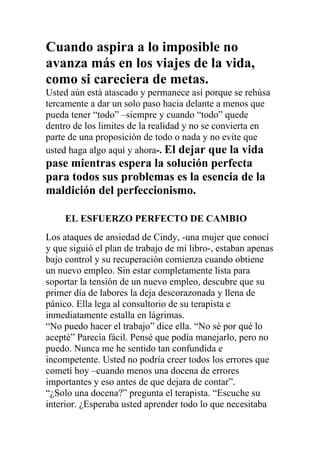 Cuando aspira a lo imposible no
avanza más en los viajes de la vida,
como si careciera de metas.
Usted aún está atascado y permanece así porque se rehúsa
tercamente a dar un solo paso hacia delante a menos que
pueda tener “todo” –siempre y cuando “todo” quede
dentro de los limites de la realidad y no se convierta en
parte de una proposición de todo o nada y no evite que
usted haga algo aquí y ahora-. El dejar que la vida

pase mientras espera la solución perfecta
para todos sus problemas es la esencia de la
maldición del perfeccionismo.
EL ESFUERZO PERFECTO DE CAMBIO
Los ataques de ansiedad de Cindy, -una mujer que conocí
y que siguió el plan de trabajo de mi libro-, estaban apenas
bajo control y su recuperación comienza cuando obtiene
un nuevo empleo. Sin estar completamente lista para
soportar la tensión de un nuevo empleo, descubre que su
primer día de labores la deja descorazonada y llena de
pánico. Ella lega al consultorio de su terapista e
inmediatamente estalla en lágrimas.
“No puedo hacer el trabajo” dice ella. “No sé por qué lo
acepté” Parecía fácil. Pensé que podía manejarlo, pero no
puedo. Nunca me he sentido tan confundida e
incompetente. Usted no podría creer todos los errores que
cometí hoy –cuando menos una docena de errores
importantes y eso antes de que dejara de contar”.
“¿Solo una docena?” pregunta el terapista. “Escuche su
interior. ¿Esperaba usted aprender todo lo que necesitaba

 