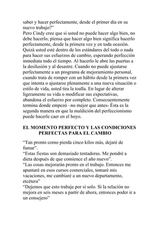 saber y hacer perfectamente, desde el primer día en su
nuevo trabajo?”
Pero Cindy cree que si usted no puede hacer algo bien, no
debe hacerlo; piensa que hacer algo bien significa hacerlo
perfectamente, desde la primera vez y en toda ocasión.
Quizá usted esté dentro de los estándares del todo o nada
para hacer sus esfuerzos de cambio, esperando perfección
inmediata todo el tiempo. Al hacerlo le abre las puertas a
la desilusión y al desastre. Cuando no puede ajustarse
perfectamente a un programa de mejoramiento personal,
cuando trata de romper con un hábito desde la primera vez
que intenta o ajustarse plenamente a una nueva situación o
estilo de vida, usted tira la toalla. En lugar de alterar
ligeramente su vida o modificar sus expectativas,
abandona el esfuerzo por completo. Consecuentemente
termina donde empezó –no mejor que antes- Ésta es la
segunda manera en que la maldición del perfeccionismo
puede hacerle caer en el hoyo.
EL MOMENTO PERFECTO Y LAS CONDICIONES
PERFECTAS PARA EL CAMBIO
“Tan pronto como pierda cinco kilos más, dejaré de
fumar”.
“Estas fiestas son demasiado tentadoras. Me pondré a
dieta después de que comience el año nuevo”.
“Las cosas mejorarán pronto en el trabajo. Entonces me
apuntaré en esos cursos comerciales, tomaré mis
vacaciones, me cambiaré a un nuevo departamento,
etcétera”
“Dejemos que esto trabaje por sí solo. Si la relación no
mejora en seis meses a partir de ahora, entonces poder ir a
un consejero”

 