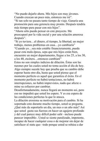 “No puedo dejarlo ahora. Mis hijos son muy jóvenes.
Cuando crezcan un poco más, entonces me iré”.
“Si tan solo no pasara tanto tiempo de viaje. Ganaría una
promoción para una gerencia muy pronto. Después tendría
más tiempo para pasar con mis hijos”.
“Ahora sólo puedo pensar en este proyecto. Me
preocuparé por la vida social y por una relación amorosa
después”.
“Si yo tuviera…el dinero, el tiempo, la libertad, un mejor
trabajo, menos problemas en casa…yo cambiaría”
“Cuando yo…sea más estable financieramente, pueda
pasar esta mala época, sepa que mis hijos están bien,
encuentre un mejor departamento, llegue a los 25, a los 30,
a los 40, etcétera…entonces cambiaré”
Estos no son simples indicios de dilación. Éstas son las
razones por las cuales usted no toma acción el día de hoy.
Algo siempre sucede hoy que prueba que su cambio debe
esperar hasta otro día, hasta que usted piense que el
momento perfecto es aquel que garantiza el éxito. En el
momento perfecto no habrá tentaciones, no habrá
interrupciones, no habrá imprevistos, nada que afecte o
mine su esfuerzo por cambiar.
Desafortunadamente, nunca llegará un momento así, pero
eso no impedirá que usted los espere. Y es esa espera de
las condiciones perfectas la que lo atasca.
La dilación erosiona su motivación para el cambio. Si ha
soportado esto durante mucho tiempo, usted se pregunta.
¿Qué más da soportarlo un día, un mes o un año más? Así
que usted gasta sus fuerzas en hacer un agujero profundo
y del cual parece muy difícil poder salir –incluso puede
parecer imposible-. Usted se siente paralizado, impotente,
incapaz de hacer cualquier cosa o de mejorar sin dejar de
satisfacer al statu quo –todo porque usted se rehúsa a dar

 