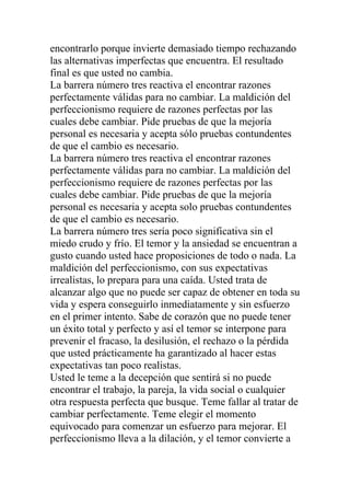 encontrarlo porque invierte demasiado tiempo rechazando
las alternativas imperfectas que encuentra. El resultado
final es que usted no cambia.
La barrera número tres reactiva el encontrar razones
perfectamente válidas para no cambiar. La maldición del
perfeccionismo requiere de razones perfectas por las
cuales debe cambiar. Pide pruebas de que la mejoría
personal es necesaria y acepta sólo pruebas contundentes
de que el cambio es necesario.
La barrera número tres reactiva el encontrar razones
perfectamente válidas para no cambiar. La maldición del
perfeccionismo requiere de razones perfectas por las
cuales debe cambiar. Pide pruebas de que la mejoría
personal es necesaria y acepta solo pruebas contundentes
de que el cambio es necesario.
La barrera número tres sería poco significativa sin el
miedo crudo y frío. El temor y la ansiedad se encuentran a
gusto cuando usted hace proposiciones de todo o nada. La
maldición del perfeccionismo, con sus expectativas
irrealistas, lo prepara para una caída. Usted trata de
alcanzar algo que no puede ser capaz de obtener en toda su
vida y espera conseguirlo inmediatamente y sin esfuerzo
en el primer intento. Sabe de corazón que no puede tener
un éxito total y perfecto y así el temor se interpone para
prevenir el fracaso, la desilusión, el rechazo o la pérdida
que usted prácticamente ha garantizado al hacer estas
expectativas tan poco realistas.
Usted le teme a la decepción que sentirá si no puede
encontrar el trabajo, la pareja, la vida social o cualquier
otra respuesta perfecta que busque. Teme fallar al tratar de
cambiar perfectamente. Teme elegir el momento
equivocado para comenzar un esfuerzo para mejorar. El
perfeccionismo lleva a la dilación, y el temor convierte a

 