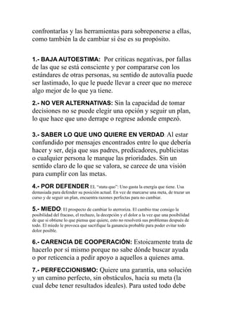 confrontarlas y las herramientas para sobreponerse a ellas,
como también la de cambiar si ése es su propósito.
1.- BAJA AUTOESTIMA: Por criticas negativas, por fallas

de las que se está consciente y por compararse con los
estándares de otras personas, su sentido de autovalía puede
ser lastimado, lo que le puede llevar a creer que no merece
algo mejor de lo que ya tiene.
2.- NO VER ALTERNATIVAS: Sin la capacidad de tomar

decisiones no se puede elegir una opción y seguir un plan,
lo que hace que uno derrape o regrese adonde empezó.
3.- SABER LO QUE UNO QUIERE EN VERDAD: Al estar

confundido por mensajes encontrados entre lo que debería
hacer y ser, deja que sus padres, predicadores, publicistas
o cualquier persona le marque las prioridades. Sin un
sentido claro de lo que se valora, se carece de una visión
para cumplir con las metas.
4.- POR DEFENDER EL “statu quo”: Uno gasta la energía que tiene. Usa
demasiada para defender su posición actual. En vez de marcarse una meta, de trazar un
curso y de seguir un plan, encuentra razones perfectas para no cambiar.

5.- MIEDO: El prospecto de cambiar lo aterroriza. El cambio trae consigo la
posibilidad del fracaso, el rechazo, la decepción y el dolor a la vez que una posibilidad
de que si obtiene lo que piensa que quiere, esto no resolverá sus problemas después de
todo. El miedo le provoca que sacrifique la ganancia probable para poder evitar todo
dolor posible.

6.- CARENCIA DE COOPERACIÓN: Estoicamente trata de

hacerlo por sí mismo porque no sabe dónde buscar ayuda
o por reticencia a pedir apoyo a aquellos a quienes ama.
7.- PERFECCIONISMO: Quiere una garantía, una solución

y un camino perfecto, sin obstáculos, hacia su meta (la
cual debe tener resultados ideales). Para usted todo debe

 