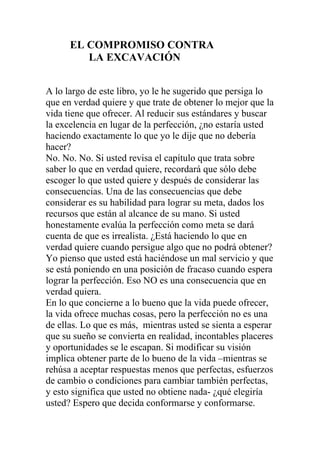EL COMPROMISO CONTRA
LA EXCAVACIÓN
A lo largo de este libro, yo le he sugerido que persiga lo
que en verdad quiere y que trate de obtener lo mejor que la
vida tiene que ofrecer. Al reducir sus estándares y buscar
la excelencia en lugar de la perfección, ¿no estaría usted
haciendo exactamente lo que yo le dije que no debería
hacer?
No. No. No. Si usted revisa el capítulo que trata sobre
saber lo que en verdad quiere, recordará que sólo debe
escoger lo que usted quiere y después de considerar las
consecuencias. Una de las consecuencias que debe
considerar es su habilidad para lograr su meta, dados los
recursos que están al alcance de su mano. Si usted
honestamente evalúa la perfección como meta se dará
cuenta de que es irrealista. ¿Está haciendo lo que en
verdad quiere cuando persigue algo que no podrá obtener?
Yo pienso que usted está haciéndose un mal servicio y que
se está poniendo en una posición de fracaso cuando espera
lograr la perfección. Eso NO es una consecuencia que en
verdad quiera.
En lo que concierne a lo bueno que la vida puede ofrecer,
la vida ofrece muchas cosas, pero la perfección no es una
de ellas. Lo que es más, mientras usted se sienta a esperar
que su sueño se convierta en realidad, incontables placeres
y oportunidades se le escapan. Si modificar su visión
implica obtener parte de lo bueno de la vida –mientras se
rehúsa a aceptar respuestas menos que perfectas, esfuerzos
de cambio o condiciones para cambiar también perfectas,
y esto significa que usted no obtiene nada- ¿qué elegiría
usted? Espero que decida conformarse y conformarse.

 