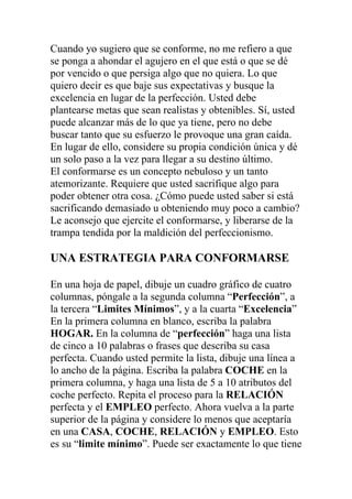Cuando yo sugiero que se conforme, no me refiero a que
se ponga a ahondar el agujero en el que está o que se dé
por vencido o que persiga algo que no quiera. Lo que
quiero decir es que baje sus expectativas y busque la
excelencia en lugar de la perfección. Usted debe
plantearse metas que sean realistas y obtenibles. Sí, usted
puede alcanzar más de lo que ya tiene, pero no debe
buscar tanto que su esfuerzo le provoque una gran caída.
En lugar de ello, considere su propia condición única y dé
un solo paso a la vez para llegar a su destino último.
El conformarse es un concepto nebuloso y un tanto
atemorizante. Requiere que usted sacrifique algo para
poder obtener otra cosa. ¿Cómo puede usted saber si está
sacrificando demasiado u obteniendo muy poco a cambio?
Le aconsejo que ejercite el conformarse, y liberarse de la
trampa tendida por la maldición del perfeccionismo.

UNA ESTRATEGIA PARA CONFORMARSE
En una hoja de papel, dibuje un cuadro gráfico de cuatro
columnas, póngale a la segunda columna “Perfección”, a
la tercera “Limites Mínimos”, y a la cuarta “Excelencia”
En la primera columna en blanco, escriba la palabra
HOGAR. En la columna de “perfección” haga una lista
de cinco a 10 palabras o frases que describa su casa
perfecta. Cuando usted permite la lista, dibuje una línea a
lo ancho de la página. Escriba la palabra COCHE en la
primera columna, y haga una lista de 5 a 10 atributos del
coche perfecto. Repita el proceso para la RELACIÓN
perfecta y el EMPLEO perfecto. Ahora vuelva a la parte
superior de la página y considere lo menos que aceptaría
en una CASA, COCHE, RELACIÓN y EMPLEO. Esto
es su “limite mínimo”. Puede ser exactamente lo que tiene

 