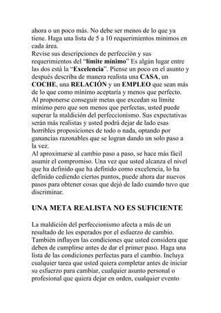ahora o un poco más. No debe ser menos de lo que ya
tiene. Haga una lista de 5 a 10 requerimientos mínimos en
cada área.
Revise sus descripciones de perfección y sus
requerimientos del “límite mínimo” Es algún lugar entre
las dos está la “Excelencia”. Piense un poco en el asunto y
después describa de manera realista una CASA, un
COCHE, una RELACIÓN y un EMPLEO que sean más
de lo que como mínimo aceptaría y menos que perfecto.
Al proponerse conseguir metas que excedan su límite
mínimo pero que son menos que perfectas, usted puede
superar la maldición del perfeccionismo. Sus expectativas
serán más realistas y usted podrá dejar de lado esas
horribles proposiciones de todo o nada, optando por
ganancias razonables que se logran dando un solo paso a
la vez.
Al aproximarse al cambio paso a paso, se hace más fácil
asumir el compromiso. Una vez que usted alcanza el nivel
que ha definido que ha definido como excelencia, lo ha
definido cediendo ciertos puntos, puede ahora dar nuevos
pasos para obtener cosas que dejó de lado cuando tuvo que
discriminar.

UNA META REALISTA NO ES SUFICIENTE
La maldición del perfeccionismo afecta a más de un
resultado de los esperados por el esfuerzo de cambio.
También influyen las condiciones que usted considera que
deben de cumplirse antes de dar el primer paso. Haga una
lista de las condiciones perfectas para el cambio. Incluya
cualquier tarea que usted quiera completar antes de iniciar
su esfuerzo para cambiar, cualquier asunto personal o
profesional que quiera dejar en orden, cualquier evento

 