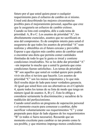 futuro por el que usted quiera pasar o cualquier
requerimiento para el esfuerzo de cambio en sí mismo.
Usted está describiendo las mejores circunstancias
posibles para el mejoramiento personal, aquellas que cree
que le aseguraría un esfuerzo de cambio exitoso.
Cuando su lista esté completa, déle a cada tema de
prioridad: A, B o C. Los asuntos de prioridad “A”, los
absolutamente esenciales, asuntos que no sacrificará en
aras del compromiso. Es de completo interés para usted el
asegurarse de que todos los asuntos de prioridad “A” sean
realistas y obtenibles en el futuro cercano y previsible.
Esperar a que alguien más cambie antes de cambiar usted
o encontrar una dieta que permita comer cantidades
ilimitadas de todo lo que le gusta es irreal y contiene
condiciones irrealizables. No se les debe dar prioridad “A”
–sin importar lo mucho que a usted le gustaría que estas
condiciones fueran satisfechas-. Los temas de prioridad
“B” son aquellos que usted en verdad quiere pero podría
vivir sin ellos si tuviera que hacerlo. Los asuntos de
prioridad “C” son los menos importantes y lo que más
fácil resulta dejar de lado para tener verdadera ganancia.
Al igual que usted hizo con sus alternativas en el Capitulo
4, ajuste todos los temas de su lista de modo que tenga un
número igual de asuntos A, B y C. Esto lo obliga a
considerar seriamente la discriminación y sacudirse de la
maldición del perfeccionismo.
Cuando usted analiza un programa de superación personal
o el momento exacto para comenzar a cambiar, debe
sacrificar voluntariamente sus requerimientos “C” y estar
preparado para dejar de lado algunos de los requerimientos
“B” (o todos si fuera necesario). Recuerde que un
momento excelente para cambiar es tan pronto como le
sea posible, y que mientras imponga menos condiciones

 