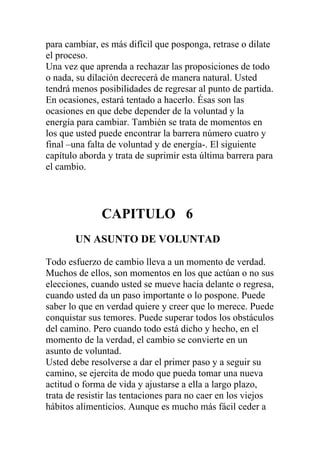 para cambiar, es más difícil que posponga, retrase o dilate
el proceso.
Una vez que aprenda a rechazar las proposiciones de todo
o nada, su dilación decrecerá de manera natural. Usted
tendrá menos posibilidades de regresar al punto de partida.
En ocasiones, estará tentado a hacerlo. Ésas son las
ocasiones en que debe depender de la voluntad y la
energía para cambiar. También se trata de momentos en
los que usted puede encontrar la barrera número cuatro y
final –una falta de voluntad y de energía-. El siguiente
capítulo aborda y trata de suprimir esta última barrera para
el cambio.

CAPITULO 6
UN ASUNTO DE VOLUNTAD
Todo esfuerzo de cambio lleva a un momento de verdad.
Muchos de ellos, son momentos en los que actúan o no sus
elecciones, cuando usted se mueve hacia delante o regresa,
cuando usted da un paso importante o lo pospone. Puede
saber lo que en verdad quiere y creer que lo merece. Puede
conquistar sus temores. Puede superar todos los obstáculos
del camino. Pero cuando todo está dicho y hecho, en el
momento de la verdad, el cambio se convierte en un
asunto de voluntad.
Usted debe resolverse a dar el primer paso y a seguir su
camino, se ejercita de modo que pueda tomar una nueva
actitud o forma de vida y ajustarse a ella a largo plazo,
trata de resistir las tentaciones para no caer en los viejos
hábitos alimenticios. Aunque es mucho más fácil ceder a

 