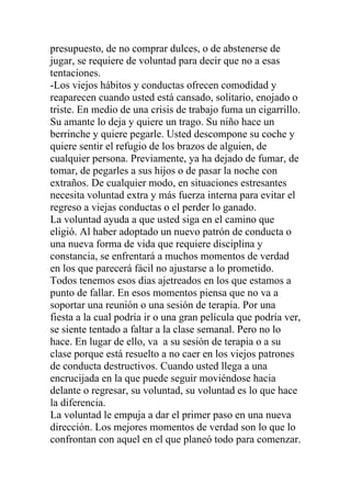 presupuesto, de no comprar dulces, o de abstenerse de
jugar, se requiere de voluntad para decir que no a esas
tentaciones.
-Los viejos hábitos y conductas ofrecen comodidad y
reaparecen cuando usted está cansado, solitario, enojado o
triste. En medio de una crisis de trabajo fuma un cigarrillo.
Su amante lo deja y quiere un trago. Su niño hace un
berrinche y quiere pegarle. Usted descompone su coche y
quiere sentir el refugio de los brazos de alguien, de
cualquier persona. Previamente, ya ha dejado de fumar, de
tomar, de pegarles a sus hijos o de pasar la noche con
extraños. De cualquier modo, en situaciones estresantes
necesita voluntad extra y más fuerza interna para evitar el
regreso a viejas conductas o el perder lo ganado.
La voluntad ayuda a que usted siga en el camino que
eligió. Al haber adoptado un nuevo patrón de conducta o
una nueva forma de vida que requiere disciplina y
constancia, se enfrentará a muchos momentos de verdad
en los que parecerá fácil no ajustarse a lo prometido.
Todos tenemos esos dias ajetreados en los que estamos a
punto de fallar. En esos momentos piensa que no va a
soportar una reunión o una sesión de terapia. Por una
fiesta a la cual podría ir o una gran película que podría ver,
se siente tentado a faltar a la clase semanal. Pero no lo
hace. En lugar de ello, va a su sesión de terapia o a su
clase porque está resuelto a no caer en los viejos patrones
de conducta destructivos. Cuando usted llega a una
encrucijada en la que puede seguir moviéndose hacia
delante o regresar, su voluntad, su voluntad es lo que hace
la diferencia.
La voluntad le empuja a dar el primer paso en una nueva
dirección. Los mejores momentos de verdad son lo que lo
confrontan con aquel en el que planeó todo para comenzar.

 