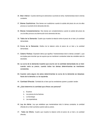 36. Bien inferior: Cuando disminuye la demanda si aumenta la renta, manteniendose todo lo demas
constante.
37. Bienes Sustitutivos: Dos bienes son sustitutivos cuando la subida del precio de uno de ellos
provoca un aumento de la demanda del otro.
38. Bienes Complementarios: Dos bienes son complementarios cuando la subida del precio de
uno de ellos provoca una disminución de la demanda del otro.
39. Tabla de la Demanda: Cuadro que muestra la relacion entre el precio de un bien y la cantidad
demandada.
40. Curva de la Demanda: Grafico de la relacion entre el precio de un bien y la cantidad
demandada.
41. Ceteris Paribus: Expresión latina que significa “manteniendose todo lo demas constate” y que
se emplea para recordar que se supone que se mantienen constantes todas las variables salvo la
estudiada.
42. La curva de la demanda muestra que ocurre con la cantidad demandada de un bien
cuando varia su precio, cuando todos los demas determinantes se mantienen
constantes.
43. Cuando varia alguno de estos determinantes la curva de la demanda se desplaza
hacia de la derecha o a la izquierda.
44. Cantidad Ofrecida: Cantidad de un bien que los vendedores quieren y pueden vender.
45. ¿Qué determina la cantidad que ofrece una persona?
a. El precio
b. Los precios de los factores
c. La tecnología
d. Las expectativas
46. Ley de oferta: Ley que establece que manteniedose todo lo demas constante, la cantidad
ofrecida de un bien aumenta cuando sube su precio.
47. Tabla de Oferta: Cuadro que muestra la relacion entre el precio de un bien y la cantidad
ofrecida.
 