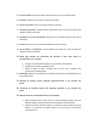 48. Curva de Oferta: Grafico de la relacion entre el precio de un bien y la cantidad ofrecida.
49. Equilibrio: Situacion en que la oferta y la demanda se igualan.
50. Precio de Equilibrio: Precio que equilibra la oferta y la demanda.
51. Cantidad de Equilibrio: Cantidad ofrecida y demandada cuando el precio se ha ajustado para
equilibrar la oferta y la demanda.
52. Excedente de un bien (Excedente): Situacion en que la cantidad ofrecida es mayor que la
demandada.
53. Escasez: Situacion en que la cantidad demandada es mayor a la ofrecida.
54. Ley de Oferta y la Demanda: Ley que establece que el precio de un bien se ajusta para
equilibrar la oferta y la demanda.
55. Pasos para analizar las variaciones del equilibrio ó bien como afecta un
acontecimiento a un mercado:
a. Averiguar si el acontecimiento desplaza la curva de oferta ó de la demanda.
b. Averiguar en que sentido se desplaza la curva
c. Utilizar un grafico de oferta y demanda para ver como varia el equilibrio como
consecuencia del desplazamiento.
56. Elasticidad: Medida de la sensibilidad de la cantidad demandada ó de la cantidad ofrecida a uno
de sus determinantes.
57. Demanda es elastica cuando responde significativamente a una variación del
precio.
58. Demanda es inelastica cuando solo responde levemente a una variación del
precio.
59. Determinantes de la Elasticidad-Precio de la demanda:
a. Bienes necesarios frente a bienes de lujo. Los bienes necesarios tienden a tener una
demanda inelastica, mientras que los bienes de lujo tienden a demanda elastica.
b. Existencia de bienes sustitutivos cercanos. Los bienes que tienen sustitutivos cercanos
tienden a una demanda mas elastica porque es mas facil para los consumidores
cambiarlos por otro.
 