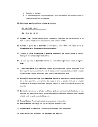c. Definición de Mercado.
d. El horizonte temporal. Los bienes tienden a tener una demanda mas elastica cuando los
horizontes temporales son mayores.
60. Calculo de las elasticidad-precio de la demanda
(Q2 – Q1)/(Q2 + Q1)/2
(P2 – P1)/ (P2 + P1)/2
61. Ingreso Total: Cantidad pagada por los compradores y percibida por ,los vendedores de un
bien; se calcula multiplicando el precio del bien por la cantidad vendida.
62. Cuando la curva de la demanda es ineslastica, una subida del precio eleva el
ingreso total y un descenso del precio lo reduce.
63. Cuando la curva de demanda es elastica, una subida del precio reduce el ingreso
total y un descenso del precio lo eleva.
64. El caso especial de demanda unitaria una variación del precio no afecta el ingreso
total.
65. Elasticidad-Renta de la Demanda: Medida del grado en que la cantidad demandada de un
bien responde a una variación de la renta de los consumidores; se calcula dividiendo la variación
porcentual de la cantidad demandada por la variación porcentual de la renta.
66. Elasticidad-precio cruzada de la demanda: Medida del grado en que cantidad demandada
de un bien responde a una variación del precio de otro; se calcula dividiendo la variación
porcentual de la cantidad demandada del primer bien por la variación porcentual del precio del
segundo.
67. Elasticidad-precio de la oferta: Medida del grado en que la cantidad ofrecida de un bien
responde a la variación del precio; se calcula dividiendo la variación porcentual de la cantidad
ofrecida por la variación porcentual del precio.
68. Precio Maximo: Precio legal mas alto al que se puede vender un bien.
69. Precio Minimo: Precio legal mas bajo al que puede venderse un bien.
70. Incidencia de un Impuesto: Estudio de quien soporta la carga del impuesto.
71. Como afectan los impuestos los resultados del mercado:
 