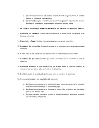a. Los impuestos reducen la actividad del mercado. Cuando se grava un bien, la cantidad
vendida es menor en el nuevo equilibrio.
b. Los compradores y los vendedores, se reparten la carga de los impuestos. En el nuevo
equilibrio los compradores pagan mas y los vendedores perciben menos.
72. La carga de un impuesto recae mas en la parte del mercado que es menos elastica.
73. Economia del bienestar: Estudio de la influencia de la asignación de los recursos en el
bienestar economico.
74. Disposición a Pagar: Cantidad maxima que pagaria un comprador por un bien.
75. Excedente del consumidor: Disposición a pagar de un comprador menos la cantidad que paga
realmente.
76. Coste: Valor de todo aquello a lo que debe renunciar un vendedor para producir un bien.
77. Excedente del productor: Cantidad que percibe un vendedor por un bien menos el coste de
producirlo.
78. Eficiencia: Propiedad de una asignación de los recursos según la cual esta maximiza el
excedente total que reciben todos los miembros de la sociedad.
79. Equidad: Justicia de la distribución del bienestar entre los miembros de la sociedad
80. Observaciones sobre los resultados del mercado:
a. Los libres mercados asignan la oferta de bienes a los compradores que les conceden
mas valor, representando por su disposición a pagar.
b. Los libres mercados asignan la demanda de bienes a los vendedores que los pueden
producir con el menor coste.
c. Los libres mercados producen la cantidad de bienes que maximiza la suma del excedente
del consumidor y del productor.
 
