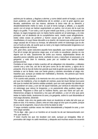 11
asióme por la cabeza, y llegóse a olerme; y como debió sentir el huelgo, a uso de
buen podenco, por mejor satisfacerse de la verdad, y con la gran agonía que
llevaba, asiéndome con las manos, abríame la boca más de su derecho y
desatentadamente metía la nariz, la cual el tenía luenga y afilada, y a aquella
sazón con el enojo se habían augmentado un palmo, con el pico de la cual me
llegó a la gulilla. Y con esto y con el gran miedo que tenía, y con la brevedad del
tiempo, la negra longaniza aún no había hecho asiento en el estomago, y lo más
principal, con el destiento de la cumplidísima nariz, medio cuasi ahogándome,
todas estas cosas se juntaron y fueron causa que el hecho y golosina se
manifestase y lo suyo fuese devuelto a su dueño: de manera que antes que el mal
ciego sacase de mi boca su trompa, tal alteración sintió mi estomago que le dio
con el hurto en ella, de suerte que su nariz y la negra malmaxcada longaniza a un
tiempo salieron de mi boca.
¡Oh, gran Dios, quien estuviera aquella hora sepultado, que muerto ya lo estaba!
Fue tal el coraje del perverso ciego que, si al ruido no acudieran, pienso no me
dejara con la vida. Sacáronme de entre sus manos, dejándoselas llenas de
aquellos pocos cabellos que tenía, arañada la cara y rascuñazo el pescuezo y la
garganta; y esto bien lo merecía, pues por su maldad me venían tantas
persecuciones.
Contaba el mal ciego a todos cuantos allí se allegaban mis desastres, y dábales
cuenta una y otra vez, así de la del jarro como de la del racimo, y agora de lo
presente. Era la risa de todos tan grande que toda la gente que por la calle pasaba
entraba a ver la fiesta; mas con tanta gracia y donaire recontaba el ciego mis
hazañas que, aunque yo estaba tan maltratado y llorando, me parecía que hacía
sinjusticia en no se las reír.
Y en cuanto esto pasaba, a la memoria me vino una cobardía y flojedad que hice,
por que me maldecía, y fue no dejalle sin narices, pues tan buen tiempo tuve para
ello que la meitad del camino estaba andado; que con solo apretar los dientes se
me quedaran en casa, y con ser de aquel malvado, por ventura lo retuviera mejor
mi estomago que retuvo la longaniza, y no pareciendo ellas pudiera negar la
demanda. Pluguiera a Dios que lo hubiera hecho, que eso fuera así que así.
Hicieronnos amigos la mesonera y los que allí estaban, y con el vino que para
beber le había traído, laváronme la cara y la garganta, sobre lo cual discantaba el
mal ciego donaires, diciendo:
“Por verdad, más vino me gasta este mozo en lavatorios al cabo del año que yo
bebo en dos. A lo menos, Lázaro, eres en más cargo al vino que a tu padre, porque
él una vez te engendró, mas el vino mil te ha dado la vida.”
Y luego contaba cuántas veces me había descalabrado y harpado la cara, y con
vino luego sanaba.
“Yo te digo -dijo- que si un hombre en el mundo ha de ser bienaventurado con
vino, que serás tu.”
Y reían mucho los que me lavaban con esto, aunque yo renegaba. Mas el
pronostico del ciego no salió mentiroso, y después acá muchas veces me acuerdo
 