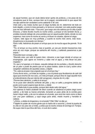 12
de aquel hombre, que sin duda debía tener spiritu de profecía, y me pesa de los
sinsabores que le hice, aunque bien se lo pagué, considerando lo que aquel día
me dijo salirme tan verdadero como adelante V.M. oirá.
Visto esto y las malas burlas que el ciego burlaba de mí, determiné de todo en
todo dejalle, y como lo traía pensado y lo tenía en voluntad, con este postrer juego
que me hizo afirmelo más. Y fue ansí, que luego otro día salimos por la villa a pedir
limosna, y había llovido mucho la noche antes; y porque el día también llovía, y
andaba rezando debajo de unos portales que en aquel pueblo había, donde no nos
mojamos; mas como la noche se venía y el llover no cesaba, díjome el ciego:
“Lázaro, esta agua es muy porfiada, y cuanto la noche más cierra, más recia.
Acojámonos a la posada con tiempo.”
Para ir allá, habíamos de pasar un arroyo que con la mucha agua iba grande. Yo le
dije:
“Tío, el arroyo va muy ancho; mas si queréis, yo veo por donde travesemos más
aína sin nos mojar, porque se estrecha allí mucho, y saltando pasaremos a pie
enjuto.”
Parecióle buen consejo y dijo:
“Discreto eres; por esto te quiero bien. Llévame a ese lugar donde el arroyo se
ensangosta, que agora es invierno y sabe mal el agua, y más llevar los pies
mojados.”
Yo, que vi el aparejo a mi deseo, saquéle debajo de los portales, y llevélo derecho
de un pilar o poste de piedra que en la plaza estaba, sobre la cual y sobre otros
cargaban saledizos de aquellas casas, y digole:
“Tío, este es el paso mas angosto que en el arroyo hay.”
Como llovía recio, y el triste se mojaba, y con la priesa que llevábamos de salir del
agua que encima de nos caía, y lo más principal, porque Dios le cegó aquella hora
el entendimiento (fue por darme dél venganza), creyóse de mi y dijo:
“Ponme bien derecho, y salta tú el arroyo.”
Yo le puse bien derecho enfrente del pilar, y doy un salto y pongome detrás del
poste como quien espera tope de toro, y díjele:
“!Sus! Salta todo lo que podáis, porque deis deste cabo del agua.”
Aun apenas lo había acabado de decir cuando se abalanza el pobre ciego como
cabrón, y de toda su fuerza arremete, tomando un paso atrás de la corrida para
hacer mayor salto, y da con la cabeza en el poste, que sonó tan recio como si diera
con una gran calabaza, y cayó luego para atrás, medio muerto y hendida la
cabeza.
“¿Cómo, y olistes la longaniza y no el poste? !Ole! !Ole! -le dije yo.
Y dejéle en poder de mucha gente que lo había ido a socorrer, y tomé la puerta de
la villa en los pies de un trote, y antes que la noche viniese di conmigo en Torrijos.
No supe más lo que Dios dél hizo, ni curé de lo saber.
 