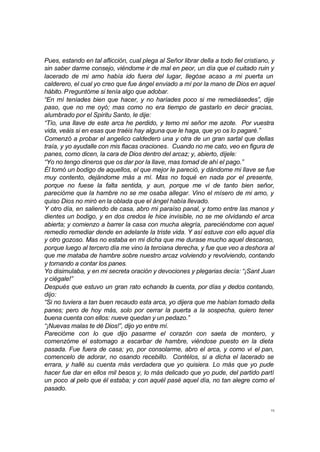 15
Pues, estando en tal aflicción, cual plega al Señor librar della a todo fiel cristiano, y
sin saber darme consejo, viéndome ir de mal en peor, un día que el cuitado ruin y
lacerado de mi amo había ido fuera del lugar, llegóse acaso a mi puerta un
calderero, el cual yo creo que fue ángel enviado a mí por la mano de Dios en aquel
hábito. Preguntóme si tenía algo que adobar.
“En mí teníades bien que hacer, y no haríades poco si me remediásedes”, dije
paso, que no me oyó; mas como no era tiempo de gastarlo en decir gracias,
alumbrado por el Spiritu Santo, le dije:
“Tío, una llave de este arca he perdido, y temo mi señor me azote. Por vuestra
vida, veáis si en esas que traéis hay alguna que le haga, que yo os lo pagaré.”
Comenzó a probar el angelico caldedero una y otra de un gran sartal que dellas
traía, y yo ayudalle con mis flacas oraciones. Cuando no me cato, veo en figura de
panes, como dicen, la cara de Dios dentro del arcaz; y, abierto, díjele:
“Yo no tengo dineros que os dar por la llave, mas tomad de ahí el pago.”
Él tomó un bodigo de aquellos, el que mejor le pareció, y dándome mi llave se fue
muy contento, dejándome más a mí. Mas no toqué en nada por el presente,
porque no fuese la falta sentida, y aun, porque me vi de tanto bien señor,
parecióme que la hambre no se me osaba allegar. Vino el mísero de mi amo, y
quiso Dios no miró en la oblada que el ángel había llevado.
Y otro día, en saliendo de casa, abro mi paraíso panal, y tomo entre las manos y
dientes un bodigo, y en dos credos le hice invisible, no se me olvidando el arca
abierta; y comienzo a barrer la casa con mucha alegría, pareciéndome con aquel
remedio remediar dende en adelante la triste vida. Y así estuve con ello aquel día
y otro gozoso. Mas no estaba en mi dicha que me durase mucho aquel descanso,
porque luego al tercero día me vino la terciana derecha, y fue que veo a deshora al
que me mataba de hambre sobre nuestro arcaz volviendo y revolviendo, contando
y tornando a contar los panes.
Yo disimulaba, y en mi secreta oración y devociones y plegarias decía: “¡Sant Juan
y ciégale!”
Después que estuvo un gran rato echando la cuenta, por días y dedos contando,
dijo:
“Si no tuviera a tan buen recaudo esta arca, yo dijera que me habían tomado della
panes; pero de hoy más, solo por cerrar la puerta a la sospecha, quiero tener
buena cuenta con ellos: nueve quedan y un pedazo.”
“¡Nuevas malas te dé Dios!”, dijo yo entre mí.
Parecióme con lo que dijo pasarme el corazón con saeta de montero, y
comenzóme el estomago a escarbar de hambre, viéndose puesto en la dieta
pasada. Fue fuera de casa; yo, por consolarme, abro el arca, y como vi el pan,
comencelo de adorar, no osando recebillo. Contélos, si a dicha el lacerado se
errara, y hallé su cuenta más verdadera que yo quisiera. Lo más que yo pude
hacer fue dar en ellos mil besos y, lo más delicado que yo pude, del partido partí
un poco al pelo que él estaba; y con aquél pasé aquel día, no tan alegre como el
pasado.
 
