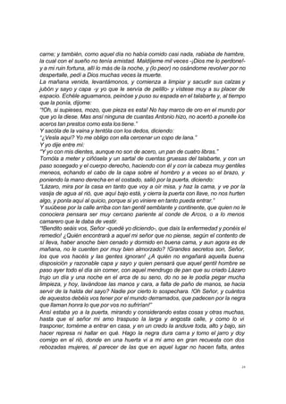24
carne; y también, como aquel día no había comido casi nada, rabiaba de hambre,
la cual con el sueño no tenía amistad. Maldíjeme mil veces -¡Dios me lo perdone!-
y a mi ruin fortuna, allí lo más de la noche, y (lo peor) no osándome revolver por no
despertalle, pedí a Dios muchas veces la muerte.
La mañana venida, levantámonos, y comienza a limpiar y sacudir sus calzas y
jubón y sayo y capa -y yo que le servía de pelillo- y vístese muy a su placer de
espacio. Echéle aguamanos, peinóse y puso su espada en el talabarte y, al tiempo
que la ponía, díjome:
“!Oh, si supieses, mozo, que pieza es esta! No hay marco de oro en el mundo por
que yo la diese. Mas ansí ninguna de cuantas Antonio hizo, no acertó a ponelle los
aceros tan prestos como esta los tiene.”
Y sacóla de la vaina y tentóla con los dedos, diciendo:
“¿Vesla aquí? Yo me obligo con ella cercenar un copo de lana.”
Y yo dije entre mí:
“Y yo con mis dientes, aunque no son de acero, un pan de cuatro libras.”
Tornóla a meter y ciñósela y un sartal de cuentas gruesas del talabarte, y con un
paso sosegado y el cuerpo derecho, haciendo con él y con la cabeza muy gentiles
meneos, echando el cabo de la capa sobre el hombro y a veces so el brazo, y
poniendo la mano derecha en el costado, salió por la puerta, diciendo:
“Lázaro, mira por la casa en tanto que voy a oír misa, y haz la cama, y ve por la
vasija de agua al rió, que aquí bajo está, y cierra la puerta con llave, no nos hurten
algo, y ponla aquí al quicio, porque si yo viniere en tanto pueda entrar.”
Y suúbese por la calle arriba con tan gentil semblante y continente, que quien no le
conociera pensara ser muy cercano pariente al conde de Arcos, o a lo menos
camarero que le daba de vestir.
“!Bendito seáis vos, Señor -quedé yo diciendo-, que dais la enfermedad y ponéis el
remedio! ¿Quién encontrará a aquel mi señor que no piense, según el contento de
sí lleva, haber anoche bien cenado y dormido en buena cama, y aun agora es de
mañana, no le cuenten por muy bien almorzado? !Grandes secretos son, Señor,
los que vos hacéis y las gentes ignoran! ¿A quién no engañará aquella buena
disposición y razonable capa y sayo y quien pensará que aquel gentil hombre se
paso ayer todo el día sin comer, con aquel mendrugo de pan que su criado Lázaro
trujo un día y una noche en el arca de su seno, do no se le podía pegar mucha
limpieza, y hoy, lavándose las manos y cara, a falta de paño de manos, se hacia
servir de la halda del sayo? Nadie por cierto lo sospechara. !Oh Señor, y cuántos
de aquestos debéis vos tener por el mundo derramados, que padecen por la negra
que llaman honra lo que por vos no sufrirían!”
Ansí estaba yo a la puerta, mirando y considerando estas cosas y otras muchas,
hasta que el señor mi amo traspuso la larga y angosta calle, y como lo vi
trasponer, tornéme a entrar en casa, y en un credo la anduve toda, alto y bajo, sin
hacer represa ni hallar en qué. Hago la negra dura cama y tomo el jarro y doy
comigo en el rió, donde en una huerta vi a mi amo en gran recuesta con dos
rebozadas mujeres, al parecer de las que en aquel lugar no hacen falta, antes
 