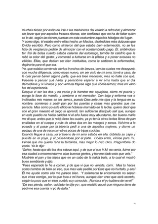 25
muchas tienen por estilo de irse a las mañanicas del verano a refrescar y almorzar
sin llevar que por aquellas frescas riberas, con confianza que no ha de faltar quien
se lo dé, según las tienen puestas en esta costumbre aquellos hidalgos del lugar.
Y como digo, él estaba entre ellas hecho un Macias, diciéndoles más dulzuras que
Ovidio escribió. Pero como sintieron dél que estaba bien enternecido, no se les
hizo de vergüenza pedirle de almorzar con el acostumbrado pago. Él, sintiéndose
tan frió de bolsa cuanto estaba caliente del estomago, tomóle tal calofrío que le
robó la color del gesto, y comenzó a turbarse en la plática y a poner excusas no
válidas. Ellas, que debían ser bien instituidas, como le sintieron la enfermedad,
dejáronle para el que era.
Yo, que estaba comiendo ciertos tronchos de berzas, con los cuales me desayuné,
con mucha diligencia, como mozo nuevo, sin ser visto de mi amo, torné a casa, de
la cual pensé barrer alguna parte, que era bien menester, mas no halle con qué.
Púseme a pensar qué haría, y parecióme esperar a mi amo hasta que el día
demediase y si viniese y por ventura trajese algo que comiésemos; mas en vano
fue mi experiencia.
Desque vi ser las dos y no venía y la hambre me aquejaba, cierro mi puerta y
pongo la llave do mandó, y tornóme a mi menester. Con baja y enferma voz e
inclinadas mis manos en los senos, puesto Dios ante mis ojos y la lengua en su
nombre, comienzo a pedir pan por las puertas y casas mas grandes que me
parecía. Mas como yo este oficio le hobiese mamado en la leche, quiero decir que
con el gran maestro el ciego lo aprendí, tan suficiente discípulo salí que, aunque
en este pueblo no había caridad ni el año fuese muy abundante, tan buena maña
me di que, antes que el reloj diese las cuatro, ya yo tenía otras tantas libras de pan
ensiladas en el cuerpo y más de otras dos en las mangas y senos. Volvime a la
posada y al pasar por la tripería pedí a una de aquellas mujeres, y diome un
pedazo de una de vaca con otras pocas de tripas cocidas.
Cuando llegue a casa, ya el bueno de mi amo estaba en ella, doblada su capa y
puesta en el poyo, y él paseándose por el patio. Como entro, vínose para mí.
Pensé que me quería reñir la tardanza, mas mejor lo hizo Dios. Preguntóme do
venía. Yo le dije:
“Señor, hasta que dio las dos estuve aquí, y de que vi que V.M. no venía, fuime por
esa ciudad a encomendarme a las buenas gentes, y hanme dado esto que veis.”
Mostréle el pan y las tripas que en un cabo de la halda traía, a lo cual el mostró
buen semblante y dijo:
“Pues esperado te he a comer, y de que vi que no veniste, comí. Mas tu haces
como hombre de bien en eso, que mas vale pedillo por Dios que no hurtallo, y ansí
Él me ayude como ello me parece bien. Y solamente te encomiendo no sepan
que vives comigo, por lo que toca a mi honra, aunque bien creo que será secreto,
según lo poco que en este pueblo soy conocido. ¡Nunca a él yo hubiera de venir!”
“De eso pierda, señor, cuidado -le dije yo-, que maldito aquel que ninguno tiene de
pedirme esa cuenta ni yo de dalla.”
 