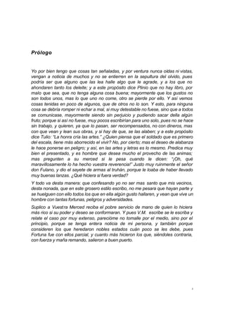 3
Prólogo
Yo por bien tengo que cosas tan señaladas, y por ventura nunca oídas ni vistas,
vengan a noticia de muchos y no se entierren en la sepultura del olvido, pues
podría ser que alguno que las lea halle algo que le agrade, y a los que no
ahondaren tanto los deleite; y a este propósito dice Plinio que no hay libro, por
malo que sea, que no tenga alguna cosa buena; mayormente que los gustos no
son todos unos, mas lo que uno no come, otro se pierde por ello. Y así vemos
cosas tenidas en poco de algunos, que de otros no lo son. Y esto, para ninguna
cosa se debría romper ni echar a mal, si muy detestable no fuese, sino que a todos
se comunicase, mayormente siendo sin perjuicio y pudiendo sacar della algún
fruto; porque si así no fuese, muy pocos escribirían para uno solo, pues no se hace
sin trabajo, y quieren, ya que lo pasan, ser recompensados, no con dineros, mas
con que vean y lean sus obras, y si hay de que, se las alaben; y a este propósito
dice Tulio: “La honra cría las artes.” ¿Quien piensa que el soldado que es primero
del escala, tiene más aborrecido el vivir? No, por cierto; mas el deseo de alabanza
le hace ponerse en peligro; y así, en las artes y letras es lo mesmo. Predica muy
bien el presentado, y es hombre que desea mucho el provecho de las animas;
mas pregunten a su merced si le pesa cuando le dicen: “¡Oh, qué
maravillosamente lo ha hecho vuestra reverencia!” Justo muy ruinmente el señor
don Fulano, y dio el sayete de armas al truhán, porque le loaba de haber llevado
muy buenas lanzas. ¿Qué hiciera si fuera verdad?
Y todo va desta manera: que confesando yo no ser mas santo que mis vecinos,
desta nonada, que en este grosero estilo escribo, no me pesara que hayan parte y
se huelguen con ello todos los que en ella algún gusto hallaren, y vean que vive un
hombre con tantas fortunas, peligros y adversidades.
Suplico a Vuestra Merced reciba el pobre servicio de mano de quien lo hiciera
más rico si su poder y deseo se conformaran. Y pues V.M. escribe se le escriba y
relate el caso por muy extenso, parecióme no tomalle por el medio, sino por el
principio, porque se tenga entera noticia de mi persona, y también porque
consideren los que heredaron nobles estados cuán poco se les debe, pues
Fortuna fue con ellos parcial, y cuanto más hicieron los que, siéndoles contraria,
con fuerza y maña remando, salieron a buen puerto.
 