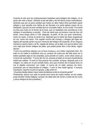 39
Cuando él vido que los rostriquemados bastaban para testigos del milagro, no la
quiso dar más a besar. Subióse al pie del altar y de allí decía cosas maravillosas,
diciendo que por la poca caridad que había en ellos había Dios permitido aquel
milagro y que aquella cruz había de ser llevada a la santa iglesia mayor de su
Obispado; que por la poca caridad que en el pueblo había, la cruz ardía. Fue tanta
la prisa que hubo en el tomar de la bula, que no bastaban dos escribanos ni los
clerigos ni sacristanes a escribir. Creo de cierto que se tomaron mas de tres mil
bulas, como tengo dicho a V.M. después, al partir, él fue con gran reverencia,
como es razón, a tomar la santa cruz, diciendo que la había de hacer engastonar
en oro, como era razón. Fue rogado mucho del concejo y clérigos del lugar les
dejase allí aquella santa cruz por memoria del milagro allí acaecido. Él en ninguna
manera lo quería hacer y al fin, rogado de tantos, se la dejó; con que le dieron otra
cruz vieja que tenían antigua de plata, que podrá pesar dos o tres libras, según
decían.
Y ansí nos partimos alegres con el buen trueque y con haber negociado bien. En
todo no vio nadie lo susodicho sino yo, porque me subía par del altar para ver si
había quedado algo en las ampollas, para ponello en cobro, como otras veces yo
lo tenía de costumbre. Y como allí me vio, púsose el dedo en la boca haciéndome
señal que callase. Yo ansí lo hice porque me cumplía, aunque, después que vi el
milagro, no cabía en mi por echallo fuera, sino que el temor de mi astuto amo no
me lo dejaba comunicar con nadie, ni nunca de mi salió, porque me tomo
juramento que no descubriese el milagro. Y ansí lo hice hasta agora}. Y aunque
mochacho, cayóme mucho en gracia, y dije entre mí:
“¡Cuantas destas deben hacer estos burladores entre la inocente gente!”
Finalmente, estuve con este mi quinto amo cerca de cuatro meses, en los cuales
pase también hartas fatigas{, aunque me daba bien de comer a costa de los curas
y otros clérigos do iba a predicar.}
 