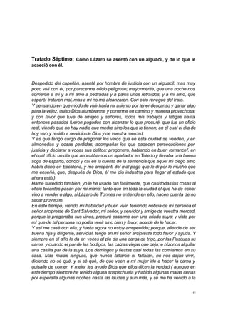 41
Tratado Séptimo: Cómo Lázaro se asentó con un alguacil, y de lo que le
acaeció con él.
Despedido del capellán, asenté por hombre de justicia con un alguacil, mas muy
poco viví con él, por parecerme oficio peligroso; mayormente, que una noche nos
corrieron a mi y a mi amo a pedradas y a palos unos retraídos, y a mi amo, que
esperó, trataron mal, mas a mi no me alcanzaron. Con esto renegué del trato.
Y pensando en que modo de vivir haría mi asiento por tener descanso y ganar algo
para la vejez, quiso Dios alumbrarme y ponerme en camino y manera provechosa;
y con favor que tuve de amigos y señores, todos mis trabajos y fatigas hasta
entonces pasados fueron pagados con alcanzar lo que procuré, que fue un oficio
real, viendo que no hay nadie que medre sino los que le tienen; en el cual el día de
hoy vivo y resido a servicio de Dios y de vuestra merced.
Y es que tengo cargo de pregonar los vinos que en esta ciudad se venden, y en
almonedas y cosas perdidas, acompañar los que padecen persecuciones por
justicia y declarar a voces sus delitos: pregonero, hablando en buen romance{, en
el cual oficio un día que ahorcábamos un apañador en Toledo y llevaba una buena
soga de esparto, conocí y caí en la cuenta de la sentencia que aquel mi ciego amo
había dicho en Escalona, y me arrepentí del mal pago que le di por lo mucho que
me enseñó, que, después de Dios, él me dio industria para llegar al estado que
ahora estó.}
Hame sucedido tan bien, yo le he usado tan fácilmente, que casi todas las cosas al
oficio tocantes pasan por mi mano: tanto que en toda la ciudad el que ha de echar
vino a vender o algo, si Lázaro de Tormes no entiende en ello, hacen cuenta de no
sacar provecho.
En este tiempo, viendo mi habilidad y buen vivir, teniendo noticia de mi persona el
señor arcipreste de Sant Salvador, mi señor, y servidor y amigo de vuestra merced,
porque le pregonaba sus vinos, procuró casarme con una criada suya; y visto por
mí que de tal persona no podía venir sino bien y favor, acordé de lo hacer.
Y así me casé con ella, y hasta agora no estoy arrepentido; porque, allende de ser
buena hija y diligente, servicial, tengo en mi señor arcipreste todo favor y ayuda. Y
siempre en el año le da en veces al pie de una carga de trigo, por las Pascuas su
carne, y cuando el par de los bodigos, las calzas viejas que deja; e hízonos alquilar
una casilla par de la suya. Los domingos y fiestas casi todas las comíamos en su
casa. Mas malas lenguas, que nunca faltaron ni faltaran, no nos dejan vivir,
diciendo no sé qué, y sí sé qué, de que veen a mi mujer irle a hacer la cama y
guisalle de comer. Y mejor les ayude Dios que ellos dicen la verdad;{ aunque en
este tiempo siempre he tenido alguna sospechuela y habido algunas malas cenas
por esperalla algunas noches hasta las laudes y aun más, y se me ha venido a la
 