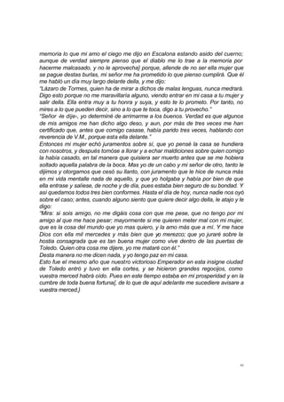 42
memoria lo que mi amo el ciego me dijo en Escalona estando asido del cuerno;
aunque de verdad siempre pienso que el diablo me lo trae a la memoria por
hacerme malcasado, y no le aprovecha} porque, allende de no ser ella mujer que
se pague destas burlas, mi señor me ha prometido lo que pienso cumplirá. Que él
me habló un día muy largo delante della, y me dijo:
“Lázaro de Tormes, quien ha de mirar a dichos de malas lenguas, nunca medrará.
Digo esto porque no me maravillaría alguno, viendo entrar en mi casa a tu mujer y
salir della. Ella entra muy a tu honra y suya, y esto te lo prometo. Por tanto, no
mires a lo que pueden decir, sino a lo que te toca, digo a tu provecho.”
“Señor -le dije-, yo determiné de arrimarme a los buenos. Verdad es que algunos
de mis amigos me han dicho algo deso, y aun, por más de tres veces me han
certificado que, antes que comigo casase, había parido tres veces, hablando con
reverencia de V.M., porque esta ella delante.”
Entonces mi mujer echó juramentos sobre sí, que yo pensé la casa se hundiera
con nosotros, y después tomóse a llorar y a echar maldiciones sobre quien comigo
la había casado, en tal manera que quisiera ser muerto antes que se me hobiera
soltado aquella palabra de la boca. Mas yo de un cabo y mi señor de otro, tanto le
dijimos y otorgamos que cesó su llanto, con juramento que le hice de nunca más
en mi vida mentalle nada de aquello, y que yo holgaba y había por bien de que
ella entrase y saliese, de noche y de día, pues estaba bien seguro de su bondad. Y
así quedamos todos tres bien conformes. Hasta el día de hoy, nunca nadie nos oyó
sobre el caso; antes, cuando alguno siento que quiere decir algo della, le atajo y le
digo:
“Mira: si sois amigo, no me digáis cosa con que me pese, que no tengo por mi
amigo al que me hace pesar; mayormente si me quieren meter mal con mi mujer,
que es la cosa del mundo que yo mas quiero, y la amo más que a mí. Y me hace
Dios con ella mil mercedes y más bien que yo merezco; que yo juraré sobre la
hostia consagrada que es tan buena mujer como vive dentro de las puertas de
Toledo. Quien otra cosa me dijere, yo me mataré con él.”
Desta manera no me dicen nada, y yo tengo paz en mi casa.
Esto fue el mesmo año que nuestro victorioso Emperador en esta insigne ciudad
de Toledo entró y tuvo en ella cortes, y se hicieron grandes regocijos, como
vuestra merced habrá oído. Pues en este tiempo estaba en mi prosperidad y en la
cumbre de toda buena fortuna{, de lo que de aquí adelante me sucediere avisare a
vuestra merced.}
 
