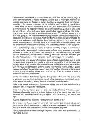 5
Quiso nuestra fortuna que la conversación del Zaide, que así se llamaba, llegó a
oídos del mayordomo, y hecha pesquisa, halloóe que la mitad por medio de la
cebada, que para las bestias le daban, hurtaba, y salvados, leña, almohazas,
mandiles, y las mantas y sábanas de los caballos hacií perdidas, y cuando otra
cosa no tenía, las bestias desherraba, y con todo esto acudía a mi madre para criar
a mi hermanico. No nos maravillemos de un clérigo ni fraile, porque el uno hurta
de los pobres y el otro de casa para sus devotas y para ayuda de otro tanto,
cuando a un pobre esclavo el amor le animaba a esto. Y probósele cuanto digo y
aun más, porque a mí con amenazas me preguntaban, y como niño respondía, y
descubría cuanto sabía con miedo, hasta ciertas herraduras que por mandado de
mi madre a un herrero vendí. Al triste de mi padrastro azotaron y pringaron, y a mi
madre pusieron pena por justicia, sobre el acostumbrado centenario, que en casa
del sobredicho Comendador no entrase, ni al lastimado Zaide en la suya acogiese.
Por no echar la soga tras el caldero, la triste se esforzó y cumplió la sentencia; y
por evitar peligro y quitarse de malas lenguas, se fue a servir a los que al presente
vivían en el mesón de la Solana; y allí, padeciendo mil importunidades, se acabó
de criar mi hermanico hasta que supo andar, y a mí hasta ser buen mozuelo, que
iba a los huéspedes por vino y candelas y por lo demás que me mandaban.
En este tiempo vino a posar al mesón un ciego, el cual, pareciéndole que yo sería
para adestralle, me pidió a mi madre, y ella me encomendó a él, diciéndole como
era hijo de un buen hombre, el cual por ensalzar la fe había muerto en la de los
Gelves, y que ella confiaba en Dios no saldría peor hombre que mi padre, y que le
rogaba me tratase bien y mirase por mí, pues era huérfano. Él le respondió que así
lo haría, y que me recibía no por mozo sino por hijo. Y así le comencé a servir y
adestrar a mi nuevo y viejo amo.
Como estuvimos en Salamanca algunos días, pareciéndole a mi amo que no era
la ganancia a su contento, determinó irse de allí; y cuando nos hubimos de partir,
yo fui a ver a mi madre, y ambos llorando, me dio su bendición y dijo:
“Hijo, ya sé que no te veré más. Procura ser bueno, y Dios te guíe. Criado te he y
con buen amo te he puesto. Válete por tí.”
Y así me fui para mi amo, que esperándome estaba. Salimos de Salamanca, y
llegando a la puente, está a la entrada della un animal de piedra, que casi tiene
forma de toro, y el ciego mandóme que llegase cerca del animal, y allí puesto, me
dijo:
“Lázaro, llega el oído a este toro, y oirás gran ruido dentro de él.”
Yo simplemente llegue, creyendo ser ansí; y como sintió que tenía la cabeza par
de la piedra, afirmó recio la mano y dióme una gran calabazada en el diablo del
toro, que más de tres días me duró el dolor de la cornada, y díjome:
“Necio, aprende que el mozo del ciego un punto ha de saber mas que el diablo”, y
rió mucho la burla.
 