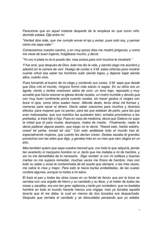 6
Parecióme que en aquel instante desperté de la simpleza en que como niño
dormido estaba. Dije entre mí:
“Verdad dice éste, que me cumple avivar el ojo y avisar, pues solo soy, y pensar
cómo me sepa valer.”
Comenzamos nuestro camino, y en muy pocos días me mostró jerigonza, y como
me viese de buen ingenio, holgábase mucho, y decía:
“Yo oro ni plata no te lo puedo dar, mas avisos para vivir muchos te mostraré.”
Y fue ansi, que después de Dios, éste me dio la vida, y siendo ciego me alumbró y
adestró en la carrera de vivir. Huelgo de contar a V.M. estas niñerías para mostrar
cuanta virtud sea saber los hombres subir siendo bajos, y dejarse bajar siendo
altos, cuánto vicio.
Pues tornando al bueno de mi ciego y contando sus cosas, V.M. sepa que desde
que Dios crió el mundo, ninguno formó más astuto ni sagaz. En su oficio era un
águila; ciento y tantas oraciones sabía de coro: un tono bajo, reposado y muy
sonable que hacía resonar la iglesia donde rezaba, un rostro humilde y devoto que
con muy buen continente ponía cuando rezaba, sin hacer gestos ni visajes con
boca ni ojos, como otros suelen hacer. Allende desto, tenía otras mil formas y
maneras para sacar el dinero. Decía saber oraciones para muchos y diversos
efectos: para mujeres que no parían, para las que estaban de parto, para las que
eran malcasadas, que sus maridos las quisiesen bien; echaba pronósticos a las
preñadas, si traía hijo o hija. Pues en caso de medicina, decía que Galeno no supo
la mitad que él para muela, desmayos, males de madre. Finalmente, nadie le
decía padecer alguna pasión, que luego no le decía: “Haced esto, haréis estotro,
cosed tal yerba, tomad tal raíz.” Con esto andábase todo el mundo tras él,
especialmente mujeres, que cuanto les decían creían. Destas sacaba él grandes
provechos con las artes que digo, y ganaba más en un mes que cien ciegos en un
año.
Mas también quiero que sepa vuestra merced que, con todo lo que adquiría, jamás
tan avariento ni mezquino hombre no vi, tanto que me mataba a mi de hambre, y
así no me demediaba de lo necesario. Digo verdad: si con mi sotileza y buenas
mañas no me supiera remediar, muchas veces me finara de hambre; mas con
todo su saber y aviso le contaminaba de tal suerte que siempre, o las más veces,
me cabía lo mas y mejor. Para esto le hacía burlas endiabladas, de las cuales
contare algunas, aunque no todas a mi salvo.
Él traía el pan y todas las otras cosas en un fardel de lienzo que por la boca se
cerraba con una argolla de hierro y su candado y su llave, y al meter de todas las
cosas y sacallas, era con tan gran vigilancia y tanto por contadero, que no bastaba
hombre en todo el mundo hacerle menos una migaja; mas yo tomaba aquella
lacería que él me daba, la cual en menos de dos bocados era despachada.
Después que cerraba el candado y se descuidaba pensando que yo estaba
 