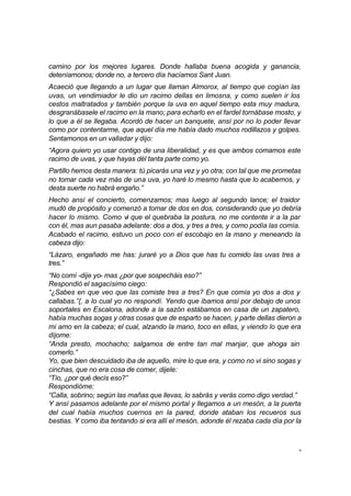 9
camino por los mejores lugares. Donde hallaba buena acogida y ganancia,
deteníamonos; donde no, a tercero día hacíamos Sant Juan.
Acaeció que llegando a un lugar que llaman Almorox, al tiempo que cogían las
uvas, un vendimiador le dio un racimo dellas en limosna, y como suelen ir los
cestos maltratados y también porque la uva en aquel tiempo esta muy madura,
desgranábasele el racimo en la mano; para echarlo en el fardel tornábase mosto, y
lo que a él se llegaba. Acordó de hacer un banquete, ansí por no lo poder llevar
como por contentarme, que aquel día me había dado muchos rodillazos y golpes.
Sentamonos en un valladar y dijo:
“Agora quiero yo usar contigo de una liberalidad, y es que ambos comamos este
racimo de uvas, y que hayas dél tanta parte como yo.
Partillo hemos desta manera: tú picarás una vez y yo otra; con tal que me prometas
no tomar cada vez más de una uva, yo haré lo mesmo hasta que lo acabemos, y
desta suerte no habrá engaño.”
Hecho ansí el concierto, comenzamos; mas luego al segundo lance; el traidor
mudó de propósito y comenzó a tomar de dos en dos, considerando que yo debría
hacer lo mismo. Como vi que el quebraba la postura, no me contente ir a la par
con él, mas aun pasaba adelante: dos a dos, y tres a tres, y como podía las comía.
Acabado el racimo, estuvo un poco con el escobajo en la mano y meneando la
cabeza dijo:
“Lázaro, engañado me has: juraré yo a Dios que has tu comido las uvas tres a
tres.”
“No comí -dije yo- mas ¿por que sospecháis eso?”
Respondió el sagacísimo ciego:
“¿Sabes en que veo que las comiste tres a tres? En que comía yo dos a dos y
callabas.”{, a lo cual yo no respondí. Yendo que íbamos ansí por debajo de unos
soportales en Escalona, adonde a la sazón estábamos en casa de un zapatero,
había muchas sogas y otras cosas que de esparto se hacen, y parte dellas dieron a
mi amo en la cabeza; el cual, alzando la mano, toco en ellas, y viendo lo que era
díjome:
“Anda presto, mochacho; salgamos de entre tan mal manjar, que ahoga sin
comerlo.”
Yo, que bien descuidado iba de aquello, mire lo que era, y como no vi sino sogas y
cinchas, que no era cosa de comer, dijele:
“Tío, ¿por qué decís eso?”
Respondióme:
“Calla, sobrino; según las mañas que llevas, lo sabrás y verás como digo verdad.”
Y ansí pasamos adelante por el mismo portal y llegamos a un mesón, a la puerta
del cual había muchos cuernos en la pared, donde ataban los recueros sus
bestias. Y como iba tentando si era allí el mesón, adonde él rezaba cada día por la
 